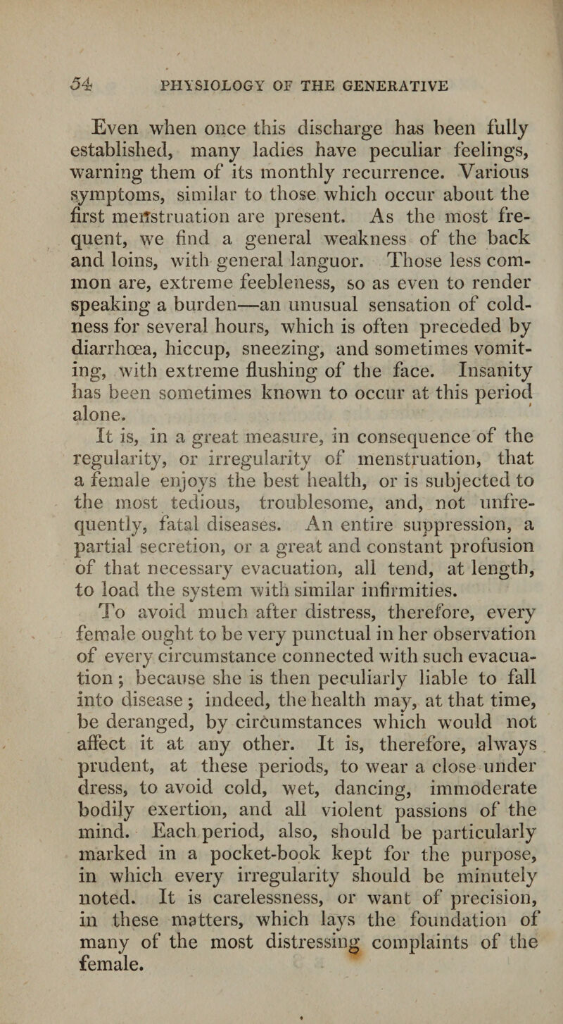 Even when once this discharge has been fully established, many ladies have peculiar feelings, warning them of its monthly recurrence. Various symptoms, similar to those which occur about the first menstruation are present. As the most fre¬ quent, we find a general weakness of the back and loins, with general languor. Those less com¬ mon are, extreme feebleness, so as even to render speaking a burden—an unusual sensation of cold¬ ness for several hours, which is often preceded by diarrhoea, hiccup, sneezing, and sometimes vomit¬ ing, with extreme flushing of the face. Insanity has been sometimes known to occur at this period alone. It is, in a great measure, in consequence of the regularity, or irregularity of menstruation, that a female enjoys the best health, or is subjected to the most tedious, troublesome, and, not unfre- quently, fatal diseases. An entire suppression, a partial secretion, or a great and constant profusion of that necessary evacuation, all tend, at length, to load the system with similar infirmities. To avoid much after distress, therefore, every female ought to be very punctual in her observation of every circumstance connected with such evacua¬ tion ; because she is then peculiarly liable to fall into disease ; indeed, the health may, at that time, be deranged, by circumstances which would not affect it at any other. It is, therefore, always prudent, at these periods, to w?ear a close under dress, to avoid cold, wet, dancing, immoderate bodily exertion, and all violent passions of the mind. Each period, also, should be particularly marked in a pocket-book kept for the purpose, in which every irregularity should be minutely noted. It is carelessness, or want of precision, in these matters, which lays the foundation of many of the most distressing complaints of the female.