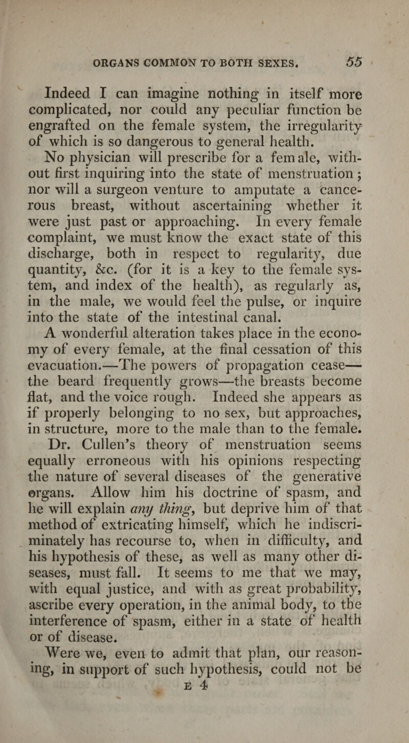 Indeed I can imagine nothing in itself more complicated, nor could any peculiar function be engrafted on the female system, the irregularity of which is so dangerous to general health. No physician will prescribe for a fern ale, with¬ out first inquiring into the state of menstruation; nor will a surgeon venture to amputate a cance¬ rous breast, without ascertaining whether it were just past or approaching. In every female complaint, we must know the exact state of this discharge, both in respect to regularity, due quantity, &c. (for it is a key to the female sys¬ tem, and index of the health), as regularly as, in the male, we would feel the pulse, or inquire into the state of the intestinal canal. A wonderful alteration takes place in the econo¬ my of every female, at the final cessation of this evacuation.—The powers of propagation cease— the beard frequently grows—the breasts become flat, and the voice rough. Indeed she appears as if properly belonging to no sex, but approaches, in structure, more to the male than to the female. Dr. Cullen’s theory of menstruation seems equally erroneous with his opinions respecting the nature of several diseases of the generative organs. Allow him his doctrine of spasm, and he will explain any thing, but deprive him of that method of extricating himself, which he indiscri¬ minately has recourse to, when in difficulty, and his hypothesis of these, as well as many other di¬ seases, must fall. It seems to me that we may, with equal justice, and with as great probability, ascribe every operation, in the animal body, to the interference of spasm, either in a state of health or of disease. Were we, even to admit that plan, our reason¬ ing, in support of such hypothesis, could not be