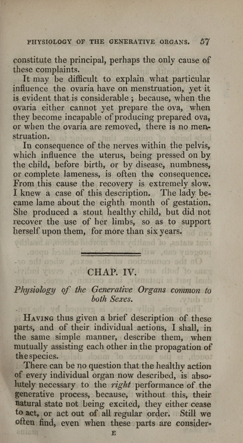 constitute the principal, perhaps the only cause of these complaints. It may be difficult to explain what particular influence the ovaria have on menstruation, yet it is evident that is considerable ; because, when the ovaria either cannot yet prepare the ova, when they become incapable of producing prepared ova, or when the ovaria are re.moved, there is no men¬ struation. In consequence of the nerves within the pelvis, which influence the uterus, being pressed on by the child, before birth, or by disease, numbness, or complete lameness, is often the consequence. From this cause the recovery is extremely slow. I knew a case of this description. The lady be¬ came lame about the eighth month of gestation. She produced a stout healthy child, but did not recover the use of her limbs, so as to support herself upon them, for more than six years. CHAP. IV. Physiology of the Generative Organs common to both Sexes. Having thus given a brief description of these parts, and of their individual actions, I shall, in the same simple manner, describe them, when mutually assisting each other in the propagation of the species. There can be no question that the healthy action of every individual organ now described, is abso¬ lutely necessary to the right performance of the generative process, because, without this, their natural state not being excited, they either cease to act, or act out of all regular order. Still we often find, even when these parts are consider- E