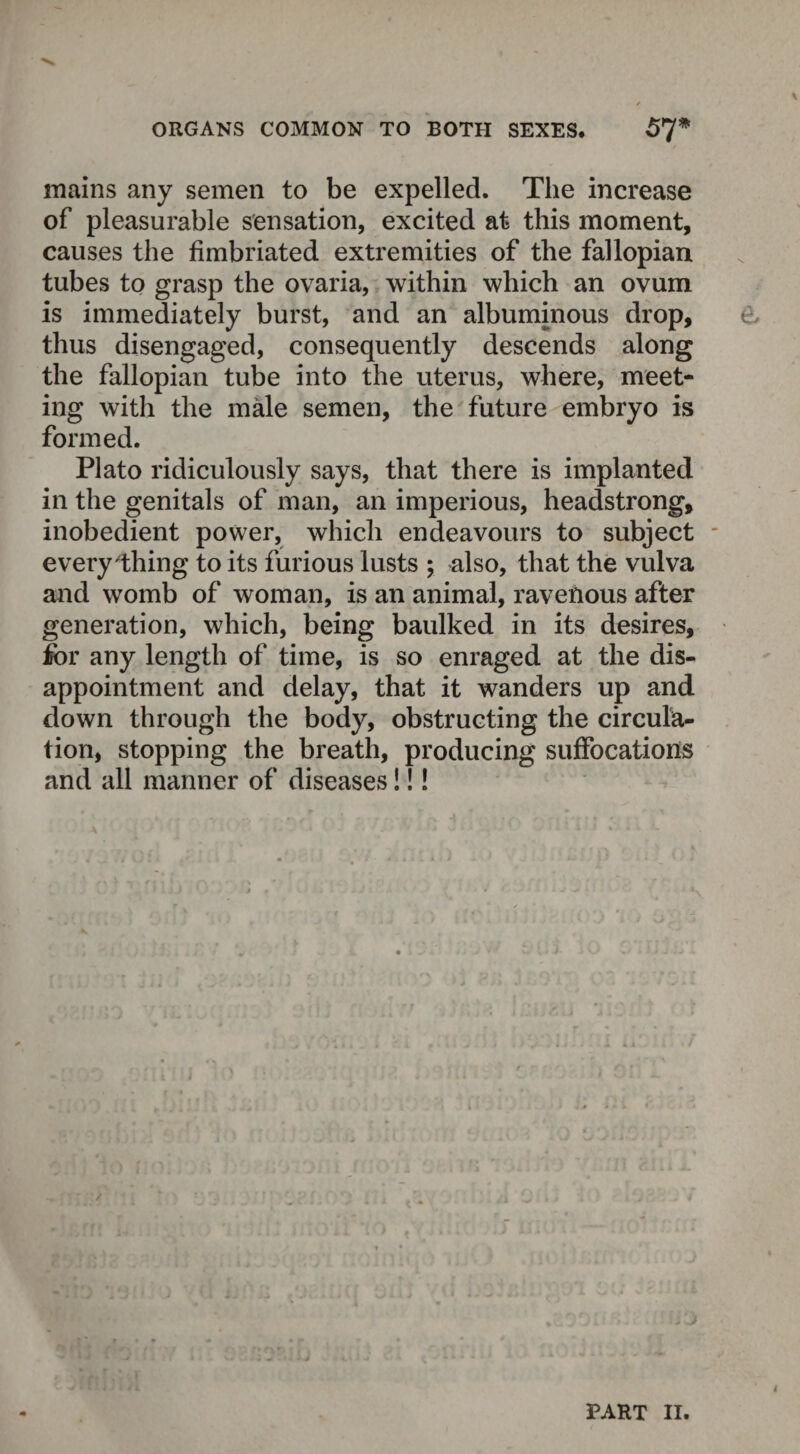 mains any semen to be expelled. The increase of pleasurable sensation, excited at this moment, causes the fimbriated extremities of the fallopian tubes to grasp the ovaria, within which an ovum is immediately burst, and an albuminous drop, thus disengaged, consequently descends along the fallopian tube into the uterus, where, meet¬ ing with the male semen, the future embryo is formed. Plato ridiculously says, that there is implanted in the genitals of man, an imperious, headstrong, inobedient power, which endeavours to subject everything to its furious lusts ; also, that the vulva and womb of woman, is an animal, ravenous after generation, which, being baulked in its desires, for any length of time, is so enraged at the dis¬ appointment and delay, that it wanders up and down through the body, obstructing the circula¬ tion, stopping the breath, producing suffocations and all manner of diseases!!! PART II.