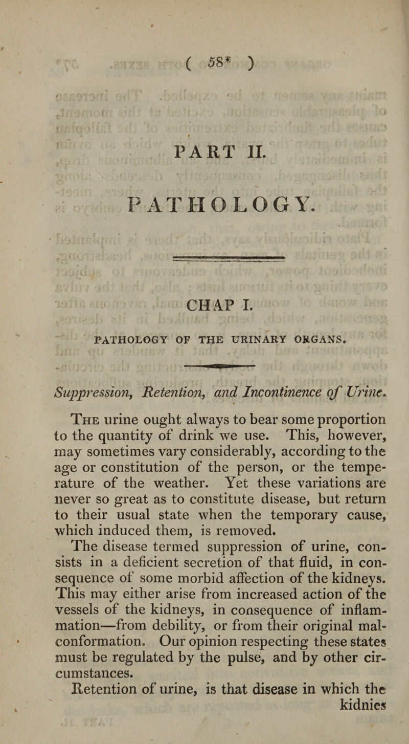 ( 58* ) >1^1 • 4 PART II. P ATHOLOG Y. , ! ‘J ' M | ‘ ; i '1 ' 4 ' • - . | L ; — 1 ' ———1 ™ IW——— ; ‘J j ti j i J■ . , f - ■ • / ' ? CHAP I. PATHOLOGY OF THE URINARY ORGANS. Suppression, Retention, a/zo? Incontinence of Urine. The urine ought always to bear some proportion to the quantity of drink we use. This, however, may sometimes vary considerably, according to the age or constitution of the person, or the tempe¬ rature of the weather. Yet these variations are never so great as to constitute disease, but return to their usual state when the temporary cause, which induced them, is removed. The disease termed suppression of urine, con¬ sists in a deficient secretion of that fluid, in con¬ sequence of some morbid affection of the kidneys. This may either arise from increased action of the vessels of the kidneys, in consequence of inflam¬ mation—from debility, or from their original mal- conformation. Our opinion respecting these states must be regulated by the pulse, and by other cir¬ cumstances. Retention of urine, is that disease in which the kidnies