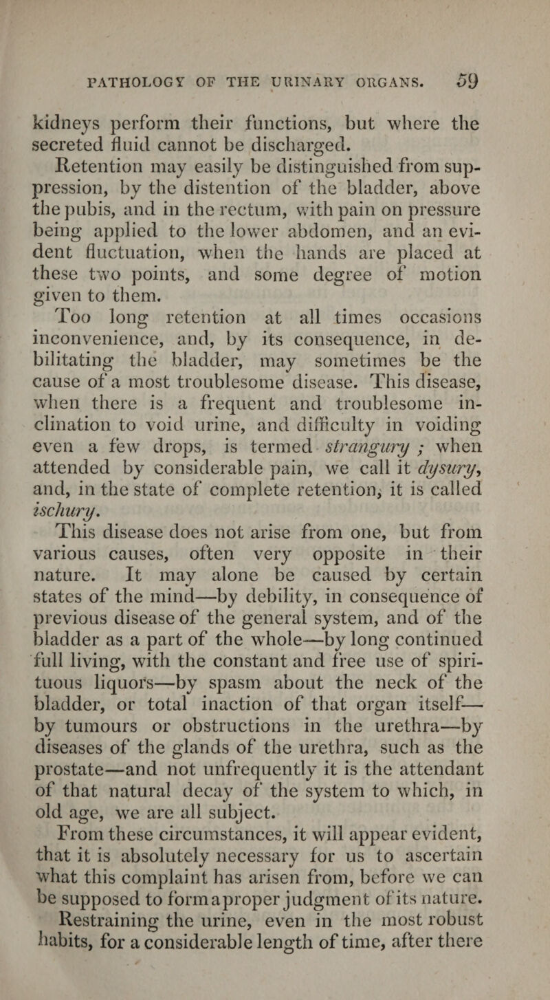 kidneys perform their functions, but where the secreted fluid cannot be discharged. Retention may easily be distinguished from sup¬ pression, by the distention of the bladder, above the pubis, and in the rectum, with pain on pressure being applied to the lower abdomen, and an evi¬ dent fluctuation, when the hands are placed at these two points, and some degree of motion given to them. Too long retention at all times occasions inconvenience, and, by its consequence, in de¬ bilitating the bladder, may sometimes be the cause of a most troublesome disease. This disease, when there is a frequent and troublesome in¬ clination to void urine, and difficulty in voiding even a few drops, is termed strangury ; when attended by considerable pain, we call it dysury, and, in the state of complete retention; it is called iscliury. This disease does not arise from one, but from various causes, often very opposite in their nature. It may alone be caused by certain states of the mind—by debility, in consequence of previous disease of the general system, and of the bladder as a part of the whole—by long continued full living, with the constant and free use of spiri¬ tuous liquors—by spasm about the neck of the bladder, or total inaction of that organ itself— by tumours or obstructions in the urethra—by diseases of the glands of the urethra, such as the prostate—and not unfrequently it is the attendant of that natural decay of the system to which, in old age, we are ail subject. From these circumstances, it will appear evident, that it is absolutely necessary for us to ascertain what this complaint has arisen from, before we can be supposed to form a proper judgment of its nature. Restraining the urine, even in the most robust habits, for a considerable length of time, after there