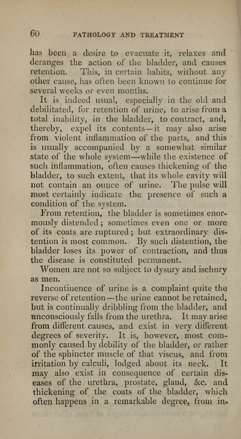 PATHOLOGY AND TREATMENT lias been a desire to evacuate it, relaxes and deranges the action of the bladder, and causes retention. This, in certain habits, without any other cause, has often been known to continue for several weeks or even months. It is indeed usual, especially in the old and debilitated, for retention of urine, to arise from a total inability, in the bladder, to contract, and, thereby, expel its contents—it may also arise from violent inflammation of the parts, and this is usually accompanied by a somewhat similar state of the whole system—while the existence of such inflammation, often causes thickening of the bladder, to such extent, that its whole cavity will not contain an ounce of urine. The pulse will most certainly indicate the presence of such a condition of the system. From retention, the bladder is sometimes enor¬ mously distended; sometimes even one or more of its coats are ruptured ; but extraordinary dis¬ tention is most common. By such distention, the bladder loses its power of contraction, and thus the disease is constituted permanent. Women are not so subject to dysury and ischury as men. Incontinence of urine is a complaint quite the reverse of retention—the urine cannot be retained, but is continually dribbling from the bladder, and unconsciously falls from the urethra. It may arise from different causes, and exist in very different degrees of severity. It is, however, most com¬ monly caused by debility of the bladder, or rather of the sphincter muscle of that viscus, and from irritation by calculi, lodged about its neck. It may also exist in consequence of certain dis¬ eases of the urethra, prostate, gland, &c. and thickening of the coats of the bladder, which often happens in a remarkable degree, from in*