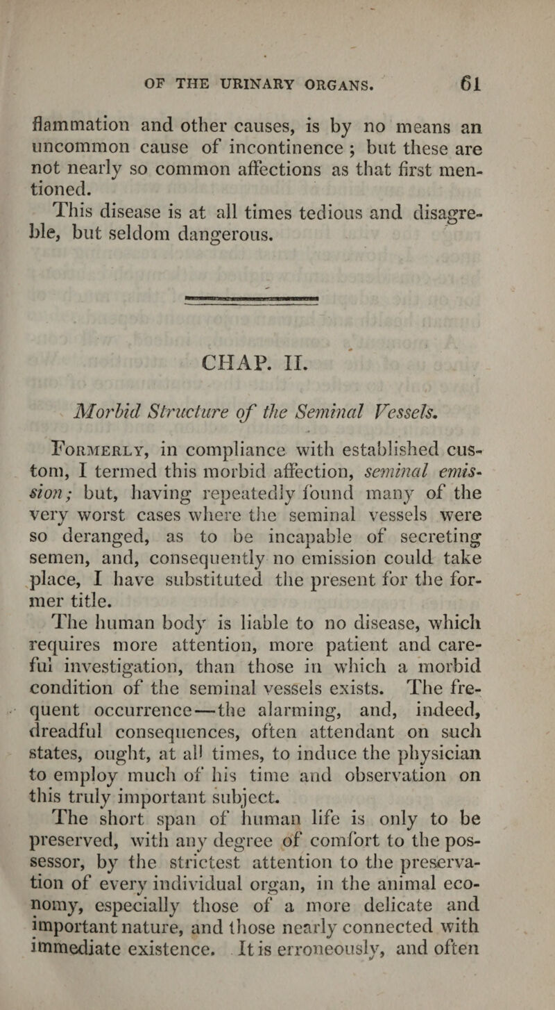 flammation and other causes, is by no means an uncommon cause of incontinence ; but these are not nearly so common affections as that first men¬ tioned. This disease is at all times tedious and disagre- ble, but seldom dangerous. CHAP. II. Morbid Structure of the Seminal Vessels. Formerly, in compliance with established cus-* tom, I termed this morbid affection, seminal emis¬ sion ; but, having repeatedly found many of the very worst cases where the seminal vessels were so deranged, as to be incapable of secreting semen, and, consequently no emission could take place, I have substituted the present for the for¬ mer title. The human body is liable to no disease, which requires more attention, more patient and care¬ ful investigation, than those in which a morbid condition of the seminal vessels exists. The fre¬ quent occurrence — the alarming, and, indeed, dreadful consequences, often attendant on such states, ought, at ah times, to induce the physician to employ much of his time and observation on this truly important subject. The short span of human life is only to be preserved, with any degree of comfort to the pos¬ sessor, by the strictest attention to the preserva¬ tion of every individual organ, in the animal eco¬ nomy, especially those of a more delicate and important nature, and those nearly connected with immediate existence. It is erroneouslv, and often