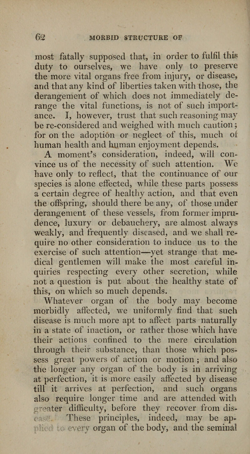 most fatally supposed that, in order to fulfil this duty to ourselves, we have only to preserve the more vital organs free from injury, or disease, and that any kind of liberties taken with those, the derangement of which does not immediately de¬ range the vital functions, is not of such import¬ ance. I, however, trust that such reasoning may be re-considered and weighed with much caution; for on the adoption or neglect of this, much of human health and human enjoyment depends. A moment’s consideration, indeed, will con¬ vince us of the necessity of such attention. We have only to reflect, that the continuance of our species is alone effected, while these parts possess a certain degree of healthy action, and that even the offspring, should there be any, of those under derangement of these vessels, from former impru¬ dence, luxury or debauchery, are almost always weakly, and frequently diseased, and we shall re¬ quire no other consideration to induce us to the exercise of such attention—yet strange that me¬ dical gentlemen will make the most careful in¬ quiries respecting every other secretion, while not a question is put about the healthy state of this, on which so much depends. Whatever organ of the body may become morbidly affected, we uniformly find that such disease is much more apt to affect, parts naturally in a state of inaction, or rather those which have their actions confined to the mere circulation through their substance, than those which pos¬ sess great powers of action or motion ; and also the longer any organ of the body is in arriving at perfection, it is more easily affected by disease till it arrives at perfection, and such organs also require longer time and are attended with greater difficulty, before they recover from dis¬ ease These principles, indeed, may be ap¬ plied to- every organ of the body, and the seminal