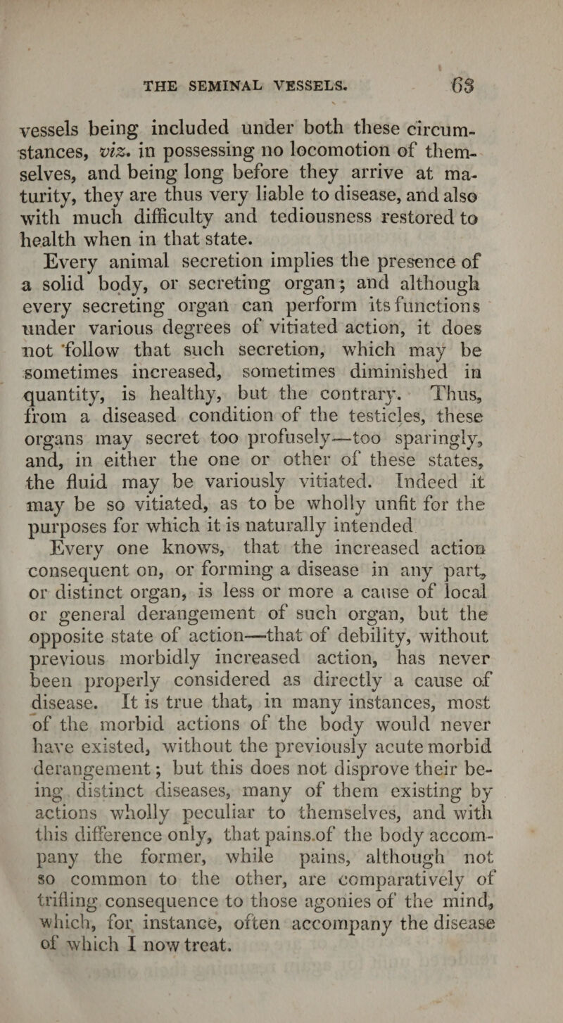 THE SEMINAL VESSELS. C)S \ m vessels being included under both these circum¬ stances, viz* in possessing no locomotion of them¬ selves, and being long before they arrive at ma¬ turity, they are thus very liable to disease, and also with much difficulty and tediousness restored to health when in that state. Every animal secretion implies the presence of a solid body, or secreting organ ; and although every secreting organ can perforin its functions under various degrees of vitiated action, it does not ‘follow that such secretion, which may be sometimes increased, sometimes diminished in quantity, is healthy, but the contrary. Thus, from a diseased condition of the testicles, these organs may secret too profusely—too sparingly, and, in either the one or other of these states, the fluid may be variously vitiated. Indeed it may be so vitiated, as to be wholly unfit for the purposes for which it is naturally intended Every one knows, that the increased action consequent on, or forming a disease in any part, or distinct organ, is less or more a cause of local or general derangement of such organ, but the opposite state of action—-that of debility, without previous morbidly increased action, has never been properly considered as directly a cause of disease. It is true that, in many instances, most of the morbid actions of the body would never have existed, without the previously acute morbid derangement; but this does not disprove their be¬ ing distinct diseases, many of them existing by actions wholly peculiar to themselves, and with this difference only, that pains.of the body accom¬ pany the former, while pains, although not so common to the other, are comparatively of trifling consequence to those agonies of the mind, which, for instance, often accompany the disease of which I now treat.