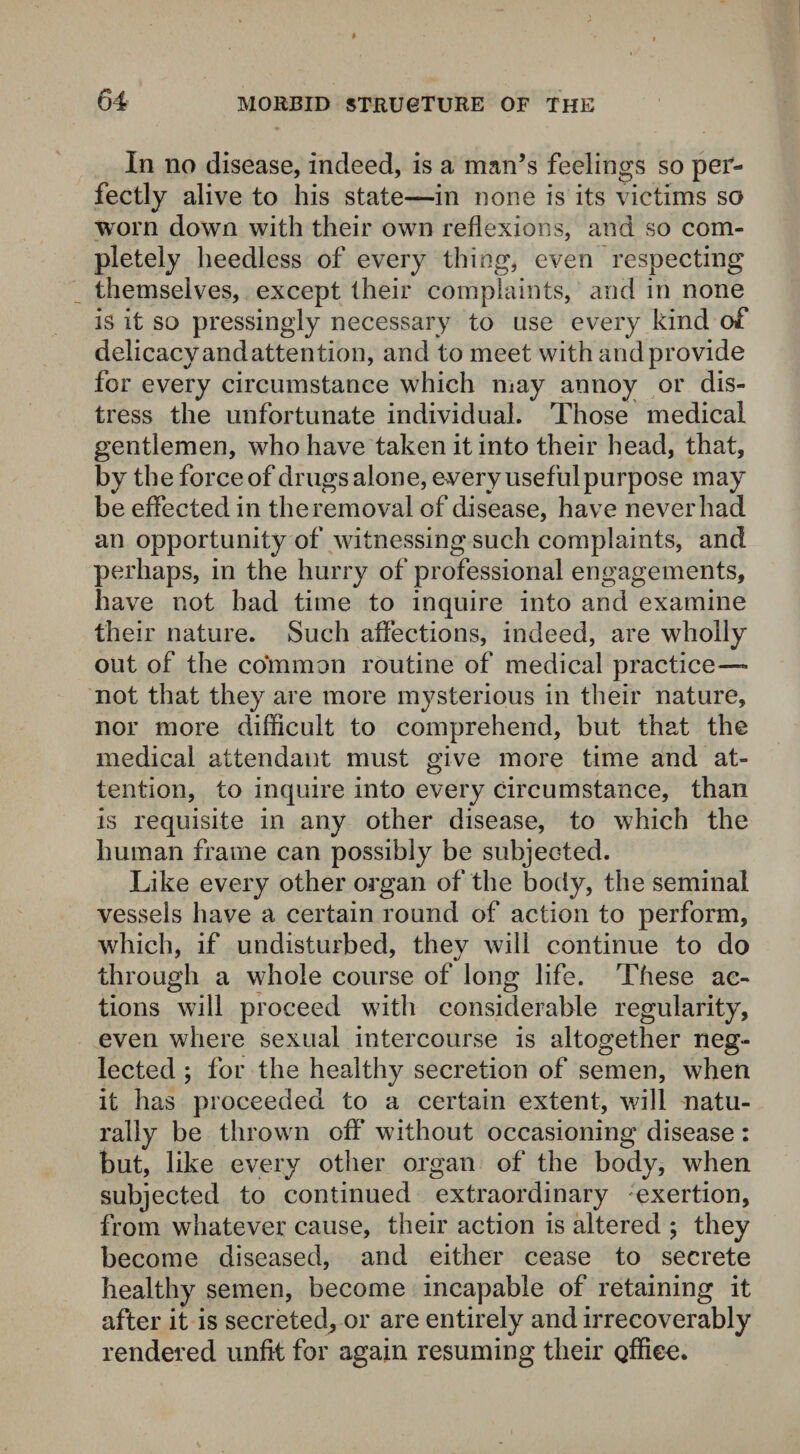 In no disease, indeed, is a man’s feelings so per¬ fectly alive to his state—in none is its victims so worn down with their own reflexions, and so com¬ pletely heedless of every thing, even respecting themselves, except their complaints, and in none is it so pressingly necessary to use every kind of delicacy and attention, and to meet with and provide for every circumstance which may annoy or dis¬ tress the unfortunate individual. Those medical gentlemen, who have taken it into their head, that, by the force of drugs alone, every useful purpose may be effected in the removal of disease, have never had an opportunity of witnessing such complaints, and perhaps, in the hurry of professional engagements, have not had time to inquire into and examine their nature. Such affections, indeed, are wholly out of the common routine of medical practice— not that they are more mysterious in their nature, nor more difficult to comprehend, but that the medical attendant must give more time and at¬ tention, to inquire into every circumstance, than is requisite in any other disease, to which the human frame can possibly be subjected. Like every other organ of the body, the seminal vessels have a certain round of action to perform, which, if undisturbed, they will continue to do through a whole course of long life. These ac¬ tions will proceed with considerable regularity, even where sexual intercourse is altogether neg¬ lected ; for the healthy secretion of semen, when it has proceeded to a certain extent, will natu¬ rally be thrown oft* without occasioning disease : but, like every other organ of the body, when subjected to continued extraordinary exertion, from whatever cause, their action is altered ; they become diseased, and either cease to secrete healthy semen, become incapable of retaining it after it is secreted, or are entirely and irrecoverably rendered unfit for again resuming their Qffiee.