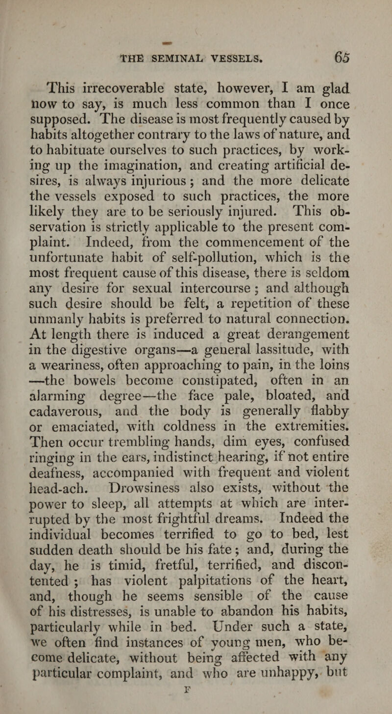 This irrecoverable state, however, I am glad now to say, is much less common than I once supposed. The disease is most frequently caused by habits altogether contrary to the laws of nature, and to habituate ourselves to such practices, by work¬ ing up the imagination, and creating artificial de¬ sires, is always injurious ; and the more delicate the vessels exposed to such practices, the more likely they are to be seriously injured. This ob¬ servation is strictly applicable to the present com¬ plaint. Indeed, from the commencement of the unfortunate habit of self-pollution, which is the most frequent cause of this disease, there is seldom any desire for sexual intercourse ; and although such desire should be felt, a repetition of these unmanly habits is preferred to natural connection. At length there is induced a great derangement in the digestive organs—a general lassitude, with a weariness, often approaching to pain, in the loins —the bowels become constipated, often in an alarming degree—the face pale, bloated, and cadaverous, and the body is generally flabby or emaciated, with coldness in the extremities. Then occur trembling hands, dim eyes, confused ringing in the ears, indistinct hearing, if not entire deafness, accompanied with frequent and violent head-ach. Drowsiness also exists, without the power to sleep, all attempts at which are inter¬ rupted by the most frightful dreams. Indeed the individual becomes terrified to go to bed, lest sudden death should be his fate ; and, during the day, he is timid, fretful, terrified, and discon¬ tented ; has violent palpitations of the heart, and, though he seems sensible of the cause of his distresses, is unable to abandon his habits, particularly while in bed. Under such a state, we often find instances of young men, who be¬ come delicate, without being affected with any particular complaint, and who are unhappy, but