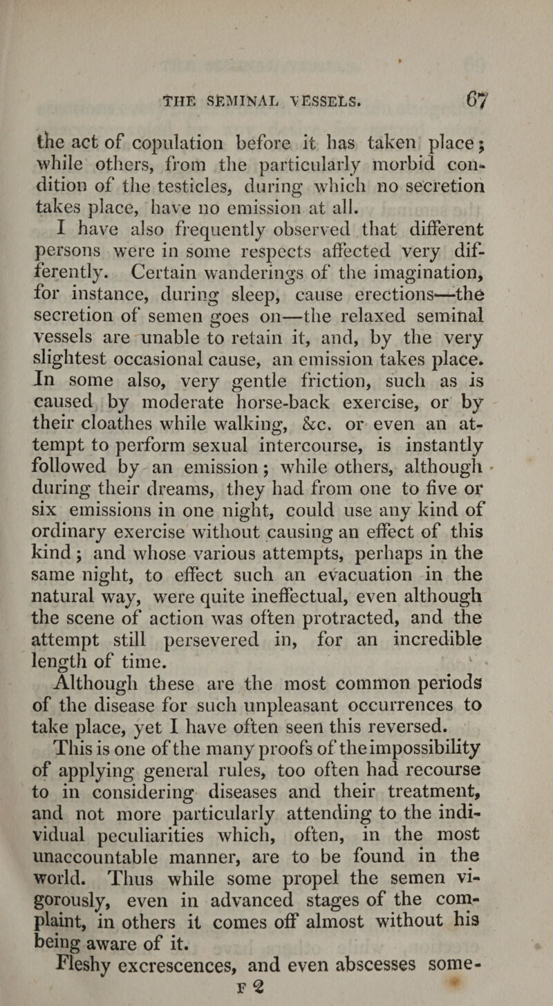the act of copulation before it has taken place; while others, from the particularly morbid con¬ dition of the testicles, during which no secretion takes place, have no emission at all. I have also frequently observed that different persons were in some respects affected very dif¬ ferently. Certain wanderings of the imagination, for instance, during sleep, cause erections-—-the secretion of semen e;oes on—the relaxed seminal vessels are unable to retain it, and, by the very slightest occasional cause, an emission takes place. In some also, very gentle friction, such as is caused by moderate horse-back exercise, or by their cloathes while walking, &c. or even an at¬ tempt to perform sexual intercourse, is instantly followed by an emission; while others, although - during their dreams, they had from one to five or six emissions in one night, could use any kind of ordinary exercise without causing an effect of this kind ; and whose various attempts, perhaps in the same night, to effect such an evacuation in the natural way, were quite ineffectual, even although the scene of action was often protracted, and the attempt still persevered in, for an incredible length of time. Although these are the most common periods of the disease for such unpleasant occurrences to take place, yet I have often seen this reversed. This is one of the many proofs of the impossibility of applying general rules, too often had recourse to in considering diseases and their treatment, and not more particularly attending to the indi¬ vidual peculiarities which, often, in the most unaccountable manner, are to be found in the world. Thus while some propel the semen vi¬ gorously, even in advanced stages of the com¬ plaint, in others it comes off almost without his being aware of it. Fleshy excrescences, and even abscesses some- f 2