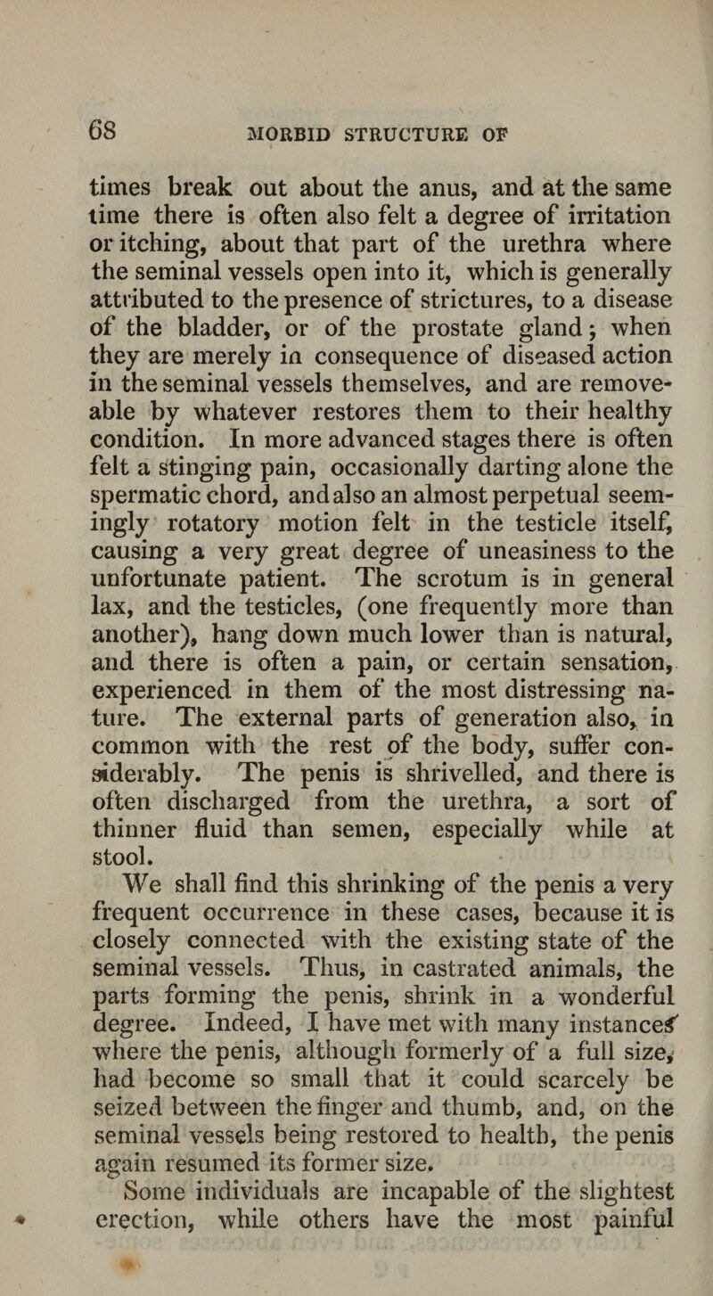 times break out about the anus, and at the same time there is often also felt a degree of irritation or itching, about that part of the urethra where the seminal vessels open into it, which is generally attributed to the presence of strictures, to a disease of the bladder, or of the prostate gland; when they are merely in consequence of diseased action in the seminal vessels themselves, and are remove¬ able by whatever restores them to their healthy condition. In more advanced stages there is often felt a stinging pain, occasionally darting alone the spermatic chord, and also an almost perpetual seem¬ ingly rotatory motion felt in the testicle itself, causing a very great degree of uneasiness to the unfortunate patient. The scrotum is in general lax, and the testicles, (one frequently more than another), hang down much lower than is natural, and there is often a pain, or certain sensation, experienced in them of the most distressing na¬ ture. The external parts of generation also, in common with the rest of the body, suffer con¬ siderably. The penis is shrivelled, and there is often discharged from the urethra, a sort of thinner fluid than semen, especially while at stool. We shall find this shrinking of the penis a very frequent occurrence in these cases, because it is closely connected with the existing state of the seminal vessels. Thus, in castrated animals, the parts forming the penis, shrink in a wonderful degree. Indeed, I have met with many instanced where the penis, although formerly of a full size, had become so small that it could scarcely be seized between the finger and thumb, and, on the seminal vessels being restored to health, the penis again resumed its former size. Some individuals are incapable of the slightest erection, while others have the most painful