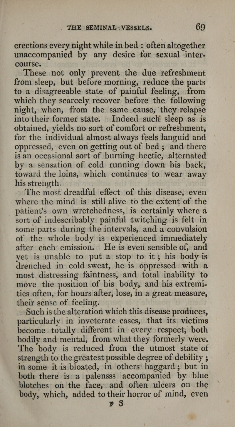 erections every night while in bed : often altogether unaccompanied by any desire for sexual inter¬ course. These not only prevent the due refreshment from sleep, but before morning, reduce the parts to a disagreeable state of painful feeling, from which they scarcely recover before the following night, when, from the same cause, they relapse into their former state. Indeed such sleep as is obtained, yields no sort of comfort or refreshment, for the individual almost always feels languid and oppressed, even on getting out of bed $ and there is an occasional sort of burning hectic, alternated by a sensation of cold running down his back, toward the loins, which continues to wear away his strength. The most dreadful effect of this disease, even where the mind is still alive to the extent of the patient’s own wretchedness, is certainly where a sort of indescribably painful twitching is felt in some parts during the intervals, and a convulsion of the whole body is experienced immediately after each emission. He is even sensible of, and yet is unable to put a stop to it; his body is drenched in cold sweat, he is oppressed with a most distressing faintness, and total inability to move the position of his body* and his extremi¬ ties often, for hours after, lose, in a great measure, their sense of feeling. Such is the alteration which this disease produces, particularly in inveterate cases, that its victims become totally different in every respect, both bodily and mental, from what they formerly were. The body is reduced from the utmost state of strength to the greatest possible degree of debility ; in some it is bloated, in others haggard; but in both there is a palensss accompanied by blue blotches on the face, and often ulcers on the body, which, added to their horror of mind, even T 3