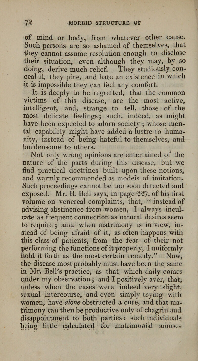 of mind or body, from whatever other cause* Such persons are so ashamed of themselves, that they cannot assume resolution enough to disclose their situation, even although they may, by so doing, derive much relief. They studiously con¬ ceal it, they pine, and hate an existence in which it is impossible they can feel any comfort. It is deeply to be regretted, that the common victims of this disease, are the most active, intelligent, and, strange to tell, those of the most delicate feelings; such, indeed, as might have been expected to adorn society ; whose men¬ tal capability might have added a lustre to huma¬ nity, instead of being hateful to themselves, and burdensome to others. Not only wrong opinions are entertained of the nature of the parts during this disease, but we find practical doctrines built upon these notions, and warmly recommended as models of imitation. Such proceedings cannot be too soon detected and exposed. Mr. B. Bell says, in page 227, of his first volume on venereal complaints, that, “ instead of advising abstinence from women, I always incul¬ cate as frequent connection as natural desires seem to require ; and, when matrimony is in view, in¬ stead of being afraid of it, as often happens with this class of patients, from the fear of their not performing the functions of it properly, I uniformly hold it forth as the most certain remedy.” Now, the disease most probably must have been the same in Mr. Bell’s practice, as that which daily comes under my observation ; and I positively aver, that, unless when the cases were indeed very slight, sexual intercourse, and even simply toying with women, have alone obstructed a cure, and that ma¬ trimony can then be productive only of chagrin and disappointment to both parties : such individuals being little calculated for matrimonial amuse”