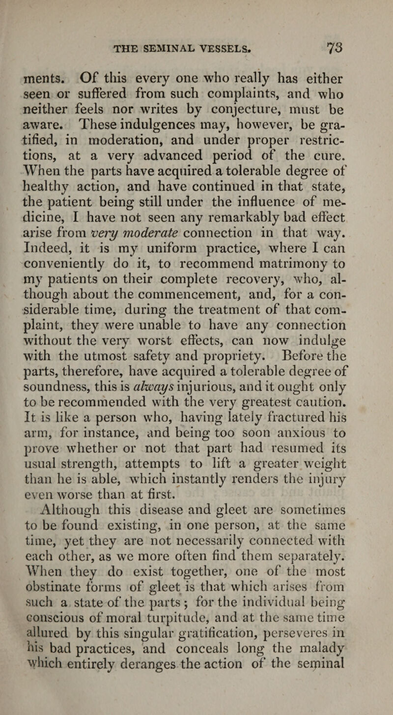 ments. Of this every one who really has either seen or suffered from such complaints, and who neither feels nor writes by conjecture, must be aware. These indulgences may, however, be gra¬ tified, in moderation, and under proper restric¬ tions, at a very advanced period of the cure. When the parts have acquired a tolerable degree of healthy action, and have continued in that state, the patient being still under the influence of me¬ dicine, I have not seen any remarkably bad effect arise from very moderate connection in that way. Indeed, it is my uniform practice, where I can conveniently do it, to recommend matrimony to my patients on their complete recovery, who, al¬ though about the commencement, and, for a con¬ siderable time, during the treatment of that com¬ plaint, they were unable to have any connection without the very worst effects, can now indulge with the utmost safety and propriety. Before the parts, therefore, have acquired a tolerable degree of soundness, this is always injurious, and it ought only to be recommended with the very greatest caution. It is like a person who, having lately fractured his arm, for instance, and being too soon anxious to prove whether or not that part had resumed its usual strength, attempts to lift a greater weight than he is able, which instantly renders the injury even worse than at first. Although this disease and gleet are sometimes to be found existing, in one person, at the same time, yet they are not necessarily connected with each other, as we more often find them separately. When they do exist together, one of the most obstinate forms of gleet is that which arises from such a state of the parts ; for the individual being conscious of moral turpitude, and at the same time allured by this singular gratification, perseveres in his bad practices, and conceals long the malady which entirely deranges the action of the seminal