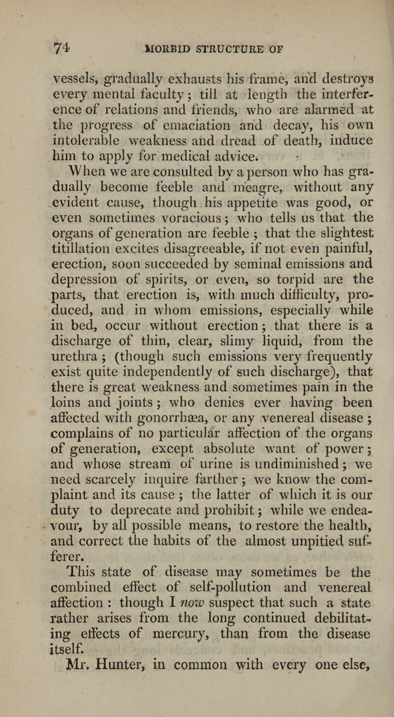 vessels, gradually exhausts his frame, and destroys every mental faculty; till at length the interfer¬ ence of relations and friends, who are alarmed at the progress of emaciation and decay, his own intolerable weakness and dread of death, induce him to apply for medical advice-. When we are consulted by a person who has gra¬ dually become feeble and meagre, without any evident cause, though his appetite was good, or even sometimes voracious; who tells us that the organs of generation are feeble ; that the slightest titillation excites disagreeable, if not even painful, erection, soon succeeded by seminal emissions and depression of spirits, or even, so torpid are the parts, that erection is, with much difficulty, pro¬ duced, and in whom emissions, especially while in bed, occur without erection; that there is a discharge of thin, clear, slimy liquid, from the urethra ; (though such emissions very frequently exist quite independently of such discharge), that there is great weakness and sometimes pain in the loins and joints; who denies ever having been affected with gonorrhaea, or any venereal disease ; complains of no particular affection of the organs of generation, except absolute want of power; and whose stream of urine is undiminished; we need scarcely inquire farther; we know the com¬ plaint and its cause ; the latter of which it is our duty to deprecate and prohibit; while we endea¬ vour, by all possible means, to restore the health, and correct the habits of the almost unpitied suf¬ ferer. This state of disease may sometimes be the combined effect of self-pollution and venereal affection : though I now suspect that such a state rather arises from the long continued debilitate ing effects of mercury, than from the disease itself. Mr. Hunter, in common with every one else.