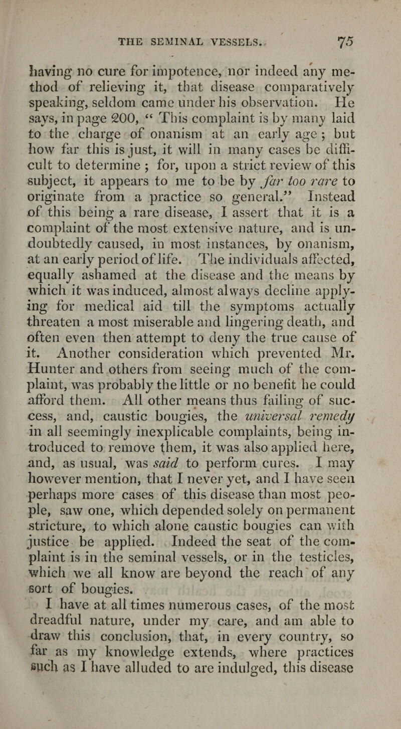 having no cure for impotence, nor indeed any me¬ thod of relieving it, that disease comparatively speaking, seldom came under his observation. He says, in page 200, “ This complaint is by man}' laid to the charge of onanism at an early age ; but how far this is just, it will in many cases be diffi¬ cult to determine ; for, upon a strict review of this subject, it appears to me to be by far too rare to originate from a practice so general.'” Instead of this being a rare disease, I assert that it is a complaint of the most extensive nature, and is un¬ doubtedly caused, in most instances, by onanism, at an early period of life. The individuals affected, equally ashamed at the disease and the means by which it was induced, almost always decline apply¬ ing for medical aid till the symptoms actually threaten a most miserable and lingering death, and often even then attempt to deny the true cause of it. Another consideration which prevented Mr. Hunter and others from seeing much of the com¬ plaint, was probably the little or no benefit he could afford them. All other means thus failing of suc¬ cess, and, caustic bougies, the universal remedy in all seemingly inexplicable complaints, being in¬ troduced to remove them, it was also applied here, and, as usual, was said to perform cures. I may however mention, that I never yet, and I have seen perhaps more cases of this disease than most peo¬ ple, saw one, which depended solely on permanent stricture, to which alone caustic bougies can with justice be applied. Indeed the seat of the com¬ plaint is in the seminal vessels, or in the testicles, which we all know are beyond the reach of any sort of bougies. I have at all times numerous cases, of the most dreadful nature, under my care, and am able to draw this conclusion, that, in every country, so far as my knowledge extends, where practices such as I have alluded to are indulged, this disease