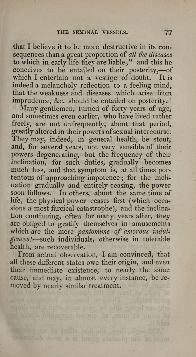 that I believe it to be more destructive in its con¬ sequences than a great proportion of all the diseases to which in early life they are liableand this he conceives to be entailed on their posterity,—of which I entertain not a vestige of doubt. It is indeed a melancholy reflection to a feeling mind, that the weakness and diseases which arise from imprudence, &c. should be entailed on posterity. Many gentlemen, turned of forty years of age, and sometimes even earlier, who have lived rather freely, are not unfrequently, about that period, greatly altered in their powers of sexual intercourse. They may, indeed, in general health, be stout, and, for several years, not very sensible of their powers degenerating, but the frequency of their inclination, for such duties, gradually becomes much less, and that symptom is, at all times por¬ tentous of approaching impotence; for the incli¬ nation gradually and entirely ceasing, the power soon follows. In others, about the same time of life, the physical power ceases first (which occa¬ sions a most farcical catastrophe), and the inclina¬ tion continuing, often for many years after, they are obliged to gratify themselves in amusements which are the mere pantomime of amorous induU gences!—such individuals, otherwise in tolerable health, are recoverable. From actual observation, I am convinced, that all these different states owe their origin, and evert their immediate existence, to nearly the same cause, and may, in almost every instance, be re¬ moved by nearly similar treatment.
