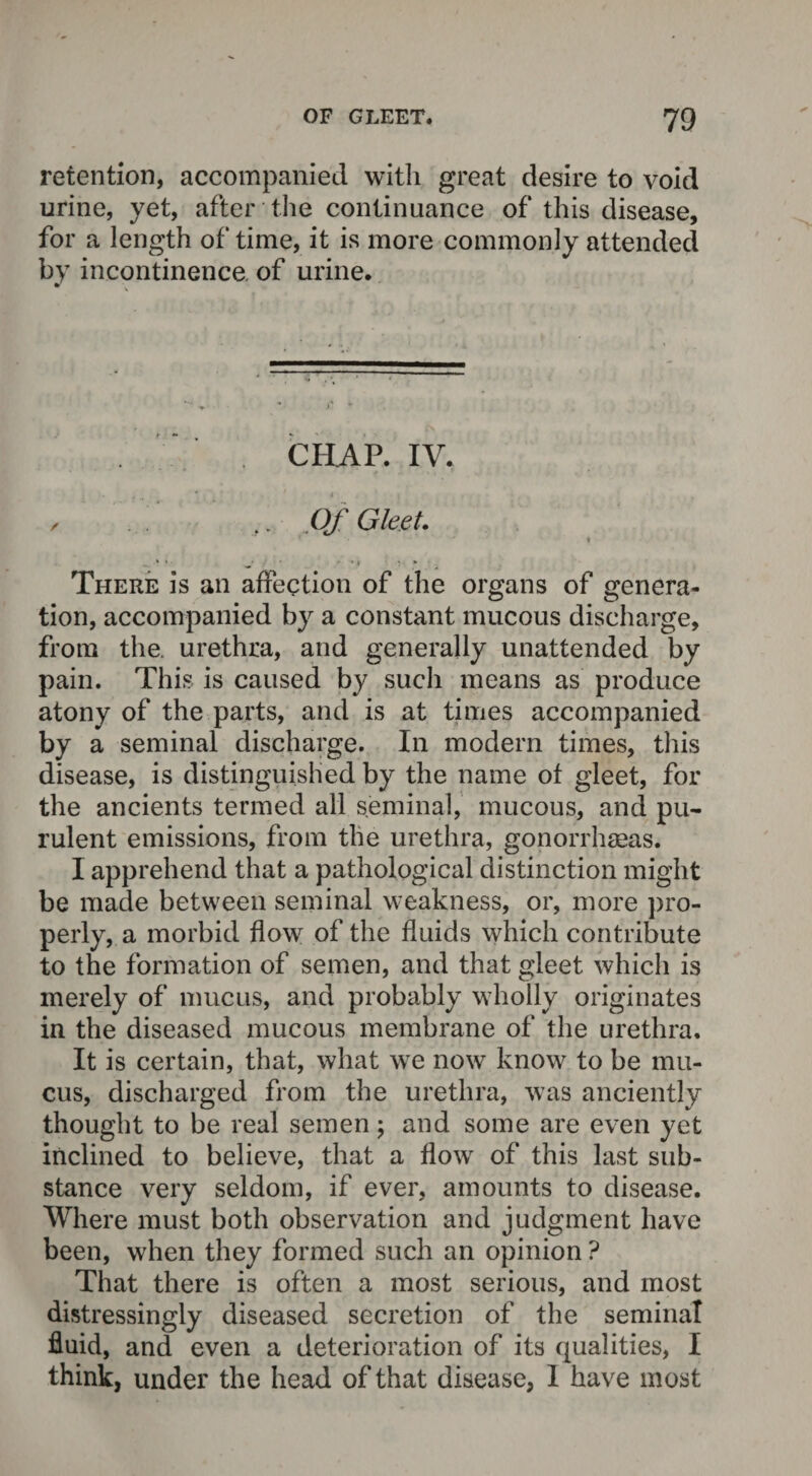 retention, accompanied with great desire to void urine, yet, after the continuance of this disease, for a length of time, it is more commonly attended by incontinence of urine. . ‘ . CHAP. IV. / Of Gleet. ■ * There is an affection of the organs of genera¬ tion, accompanied by a constant mucous discharge, from the. urethra, and generally unattended by pain. This is caused by such means as produce atony of the parts, and is at times accompanied by a seminal discharge. In modern times, this disease, is distinguished by the name of gleet, for the ancients termed all seminal, mucous, and pu¬ rulent emissions, from the urethra, gonorrhaeas. I apprehend that a pathological distinction might be made between seminal weakness, or, more pro¬ perly, a morbid flow of the fluids which contribute to the formation of semen, and that gleet which is merely of mucus, and probably wholly originates in the diseased mucous membrane of the urethra. It is certain, that, what we now know to be mu¬ cus, discharged from the urethra, was anciently thought to be real semen; and some are even yet inclined to believe, that a flow of this last sub¬ stance very seldom, if ever, amounts to disease. Where must both observation and judgment have been, when they formed such an opinion ? That there is often a most serious, and most distressingly diseased secretion of the seminal fluid, and even a deterioration of its qualities, I think, under the head of that disease, 1 have most