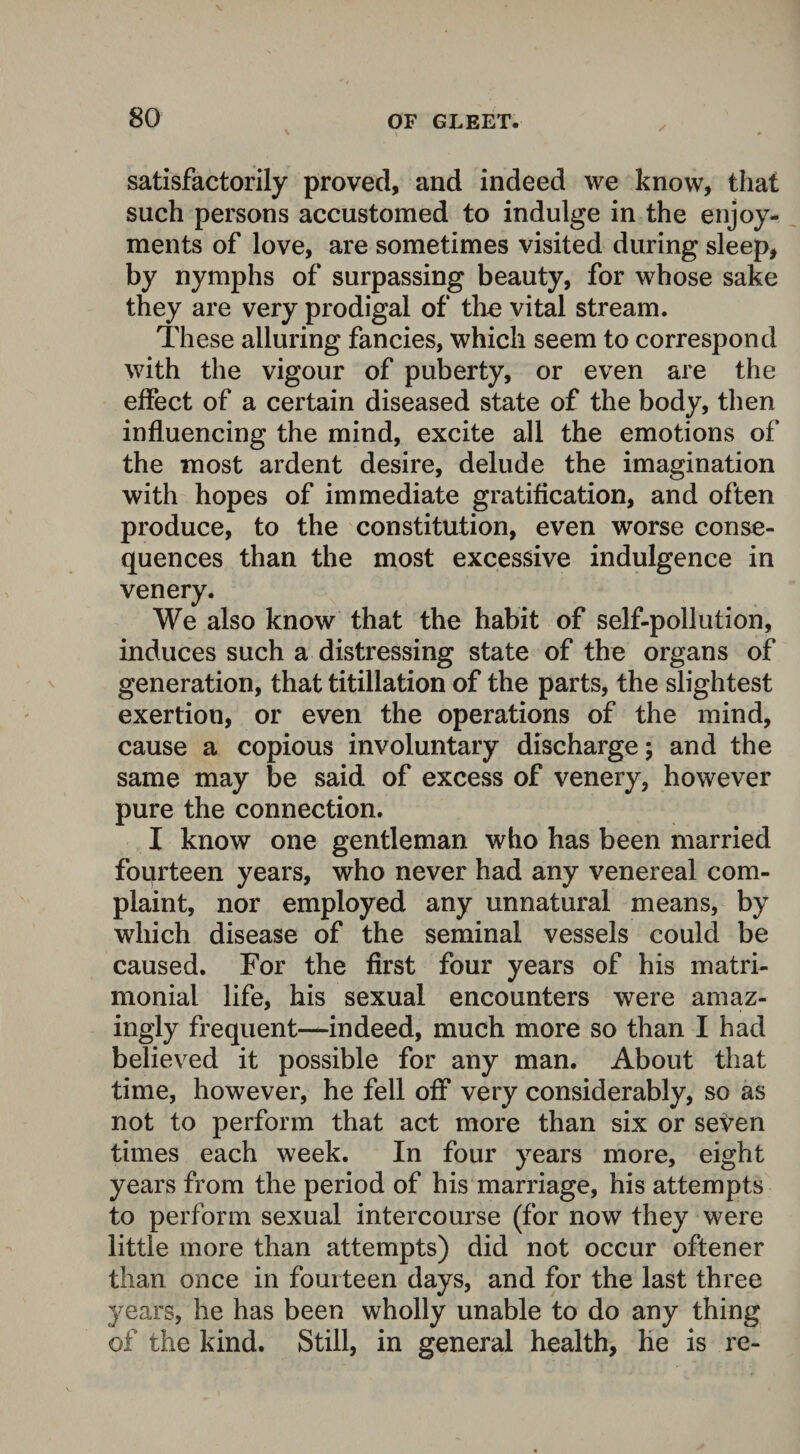satisfactorily proved, and indeed we know, that such persons accustomed to indulge in the enjoy¬ ments of love, are sometimes visited during sleep, by nymphs of surpassing beauty, for whose sake they are very prodigal of the vital stream. These alluring fancies, which seem to correspond with the vigour of puberty, or even are the effect of a certain diseased state of the body, then influencing the mind, excite all the emotions of the most ardent desire, delude the imagination with hopes of immediate gratification, and often produce, to the constitution, even worse conse¬ quences than the most excessive indulgence in venery. We also know that the habit of self-pollution, induces such a distressing state of the organs of generation, that titillation of the parts, the slightest exertion, or even the operations of the mind, cause a copious involuntary discharge; and the same may be said of excess of venery, however pure the connection. I know one gentleman who has been married fourteen years, who never had any venereal com¬ plaint, nor employed any unnatural means, by which disease of the seminal vessels could be caused. For the first four years of his matri¬ monial life, his sexual encounters were amaz¬ ingly frequent—indeed, much more so than I had believed it possible for any man. About that time, however, he fell off very considerably, so as not to perform that act more than six or seven times each week. In four years more, eight years from the period of his marriage, his attempts to perform sexual intercourse (for now they were little more than attempts) did not occur oftener than once in fourteen days, and for the last three years, he has been wholly unable to do any thing of the kind. Still, in general health, he is re-