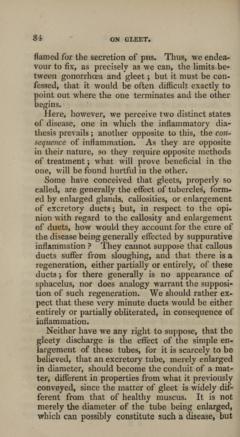 flamed for the secretion of pus. Thus, we endea¬ vour to fix, as precisely as we can, the limits be¬ tween gonorrhoea and gleet ; but it must be con¬ fessed, that it would be often difficult exactly to point out where the one terminates and the other begins. Here, however, we perceive two distinct states of disease, one in which the inflammatory dia¬ thesis prevails; another opposite to this, the con¬ sequence of inflammation. As they are opposite in their nature, so they require opposite methods of treatment; what will prove beneficial in the one, will be found hurtful in the other. Some have conceived that gleets, properly so called, are generally the effect of tubercles, form¬ ed by enlarged glands, callosities, or enlargement of excretory ducts; but, in respect to the opi¬ nion with regard to the callosity and enlargement of ducts, how would they account for the cure of the disease being generally effected by suppurative inflammation ? They cannot suppose that callous ducts suffer from sloughing, and that there is a regeneration, either partially or entirely, of these ducts; for there generally is no appearance of sphacelus, nor does analogy warrant the supposi¬ tion of such regeneration. We should rather ex¬ pect that these very minute ducts would be either entirely or partially obliterated, in consequence of inflammation. Neither have we any right to suppose, that the gleety discharge is the effect of the simple en¬ largement of these tubes, for it is scarcely to be believed, that an excretory tube, merely enlarged in diameter, should become the conduit of a mat¬ ter, different in properties from what it previously conveyed, since the matter of gleet is widely dif¬ ferent from that of healthy muscus. It is not merely the diameter of the tube being enlarged, which can possibly constitute such a disease, but