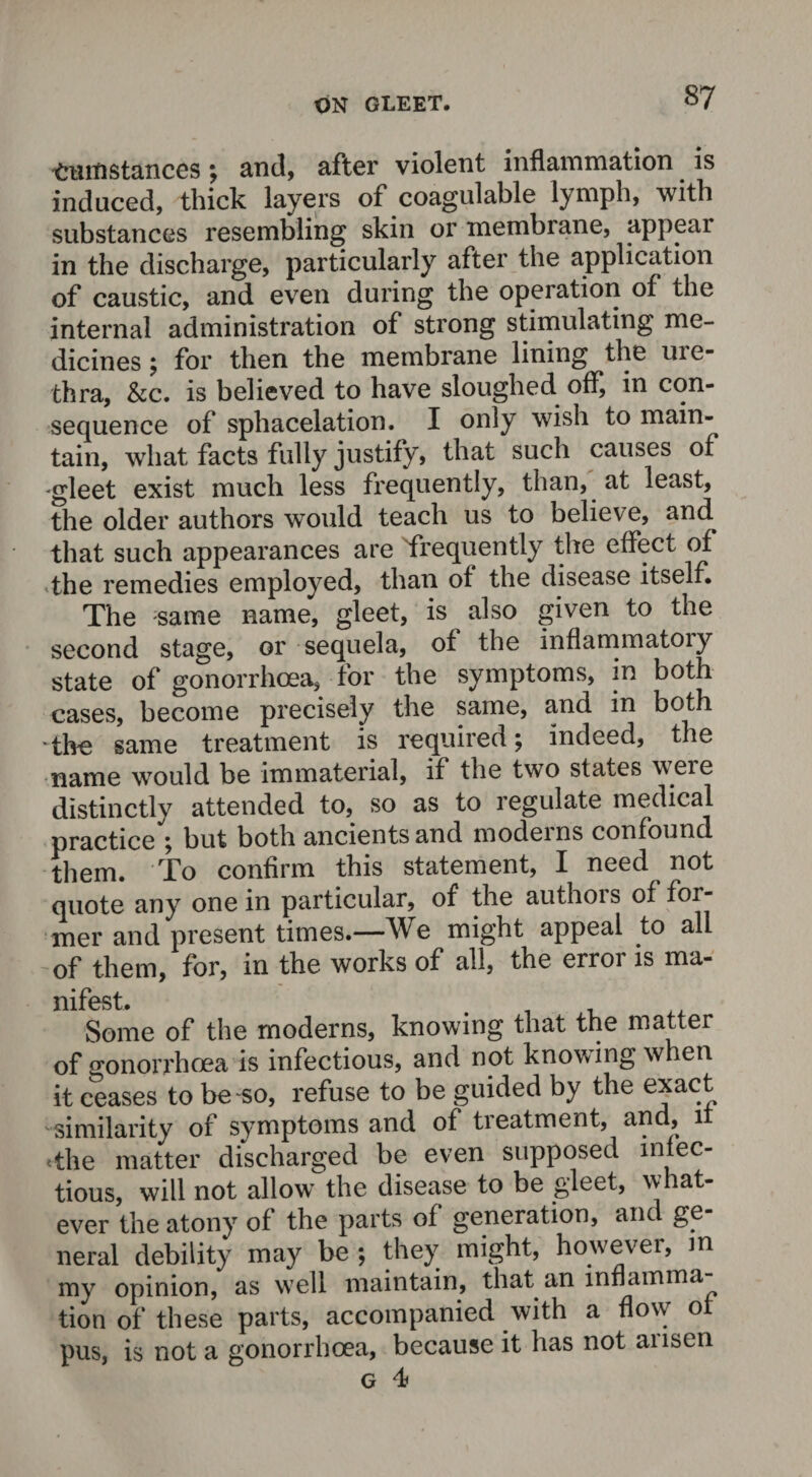 <mmstances; and, after violent inflammation is induced, thick layers of coagulable lymph, with substances resembling skin or membrane, appeal in the discharge, particularly after the application of caustic, and even during the operation of the internal administration of strong stimulating me¬ dicines ; for then the membrane lining the ure¬ thra, &c. is believed to have sloughed off, in con¬ sequence of sphacelation. I only wish to main¬ tain, what facts fully justify, that such causes of gleet exist much less frequently, than, at least, the older authors would teach us to believe, and^ that such appearances are frequently the effect of the remedies employed, than of the disease itself. The same name, gleet, is also given to the second stage, or sequela, of the inflammatoiy state of gonorrhoea, for the symptoms, in both cases, become precisely the same, and in both The same treatment is required; indeed, the name would be immaterial, if the two states weie distinctly attended to, so as to regulate medical practice ; but both ancients and modems confound them. To confirm this statement, X need not quote any one in particular, of the authors of for¬ mer and present times.—We might appeal to all -of them, for, in the works of all, the erroi is ma¬ nifest. Some of the moderns, knowing that the matter of gonorrhoea is infectious, and not knowing when it ceases to be so, refuse to be guided by the exact similarity of symptoms and of tieatment, and, i The matter discharged be even supposed infec- tious, will not allow the disease to be gleet, what¬ ever the atony of the parts of generation, and ge neral debility may be ; they might, however, m my opinion, as well maintain, that an inflamma tion of these parts, accompanied with a flow ol pus, is not a gonorrhoea, because it has not arisen