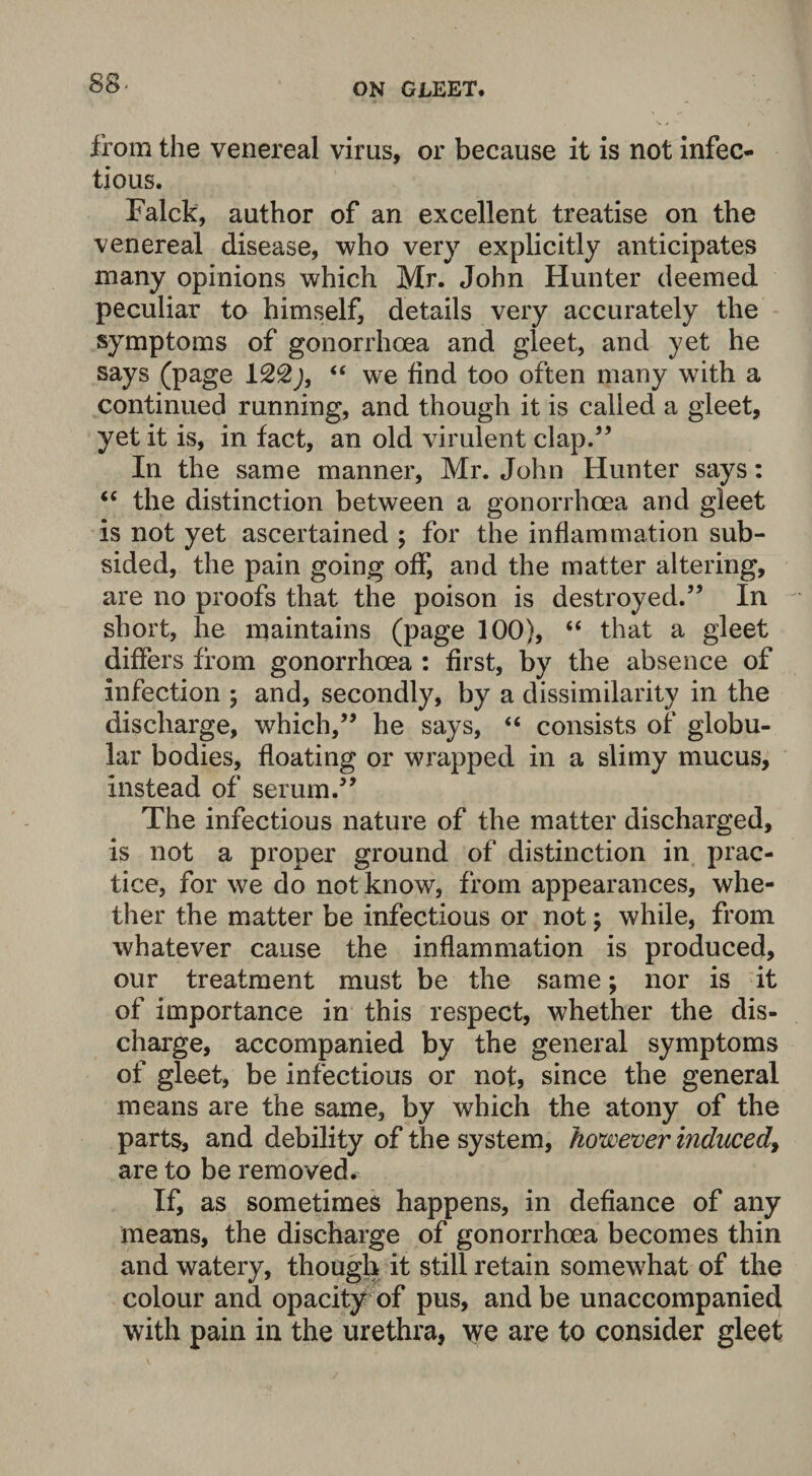 from the venereal virus, or because it is not infec¬ tious. Falck, author of an excellent treatise on the venereal disease, who very explicitly anticipates many opinions which Mr. John Hunter deemed peculiar to himself, details very accurately the symptoms of gonorrhoea and gleet, and yet he says (page 1“ we find too often many with a continued running, and though it is called a gleet, yet it is, in fact, an old virulent clap.55 In the same manner, Mr. John Hunter says: “ the distinction between a gonorrhoea and gleet is not yet ascertained ; for the inflammation sub¬ sided, the pain going off, and the matter altering, are no proofs that the poison is destroyed.” In short, he maintains (page 100), “ that a gleet differs from gonorrhoea : first, by the absence of infection ; and, secondly, by a dissimilarity in the discharge, which,” he says, “ consists of globu¬ lar bodies, floating or wrapped in a slimy mucus, instead of serum.” The infectious nature of the matter discharged, is not a proper ground of distinction in prac¬ tice, for we do not know, from appearances, whe¬ ther the matter be infectious or not \ while, from whatever cause the inflammation is produced, our treatment must be the same; nor is it of importance in this respect, whether the dis¬ charge, accompanied by the general symptoms of gleet, be infectious or not, since the general means are the same, by which the atony of the parts, and debility of the system, however induced, are to be removed. If, as sometimes happens, in defiance of any means, the discharge of gonorrhoea becomes thin and watery, though it still retain somewhat of the colour and opacity of pus, and be unaccompanied with pain in the urethra, we are to consider gleet