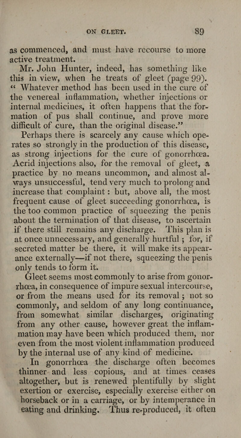 as commenced, and must have recourse to more active treatment. Mr. John Hunter, indeed, has something like this in view, when he treats of gleet (page 99). “ Whatever method has been used in the cure of the venereal inflammation, whether injections or internal medicines, it often happens that the for¬ mation of pus shall continue, and prove more difficult of cure, than the original disease.” Perhaps there is scarcely any cause which ope¬ rates so strongly in the production of this disease, as strong injections for the cure of gonorrhoea. Acrid injections also, for the removal of gleet, a practice by no means uncommon, and almost al¬ ways unsuccessful, tend very much to prolong and increase that complaint: but, above all, the most frequent cause of gleet succeeding gonorrhoea, is the too common practice of squeezing the penis about the termination of that disease, to ascertain if there still remains any discharge. This plan is at once unnecessary, and generally hurtful; for, if secreted matter be there, it will make its appear¬ ance externally—if not there, squeezing the penis only tends to form it. Gleet seems most commonly to arise from gonor¬ rhoea, in consequence of impure sexual intercourse, or from the means used for its removal; not so commonly, and seldom of any long continuance, from somewhat similar discharges, originating from any other cause, however great the inflam¬ mation may have been which produced them, nor even from the most violent inflammation produced by the internal use of any kind of medicine. In gonorrhoea the discharge often becomes thinner and less copious, and at times ceases altogether, but is renewed plentifully by slight exertion or exercise, especially exercise either on horseback or in a carriage, or by intemperance in eating and drinking. Thus re-produced, it often