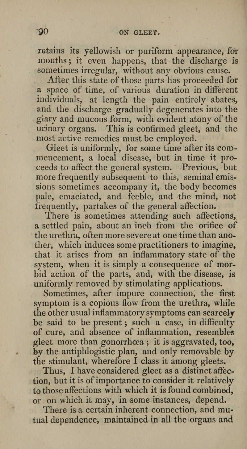 retains its yellowish or puriform appearance, for months; it even happens, that the discharge is sometimes irregular, without any obvious cause. After this state of those parts has proceeded for a space of time, of various duration in different individuals, at length the pain entirely abates, and the discharge gradually degenerates into the giary and mucous form, with evident atony of the urinary organs. This is confirmed gleet, and the most active remedies must be employed. Gleet is uniformly, for some time after its com¬ mencement, a local disease, but in time it pro¬ ceeds to affect the general system. Previous, but more frequently subsequent to this, seminal emis¬ sions sometimes accompany it, the body becomes pale, emaciated, and feeble, and the mind, not frequently, partakes of the general affection. There is sometimes attending such affections, a settled pain, about an inch from the orifice of the urethra, often more severe at one time than ano¬ ther, which induces some practitioners to imagine, that it arises from an inflammatory state of the system, when it is simply a consequence of mor¬ bid action of the parts, and, with the disease, is uniformly removed by stimulating applications. Sometimes, after impure connection, the first symptom is a copious flow from the urethra, while the other usual inflammatory symptoms can scarcely be said to be present; such a case, in difficulty of cure, and absence of inflammation, resembles gleet more than gonorrhoea ; it is aggravated, too, by the antiphlogistic plan, and only removable by the stimulant, wherefore I class it among gleets. Thus, I have considered gleet as a distinct affec¬ tion, but it is of importance to consider it relatively to those affections with which it is found combined, or on which it may, in some instances, depend. There is a certain inherent connection, and mu¬ tual dependence, maintained in all the organs and