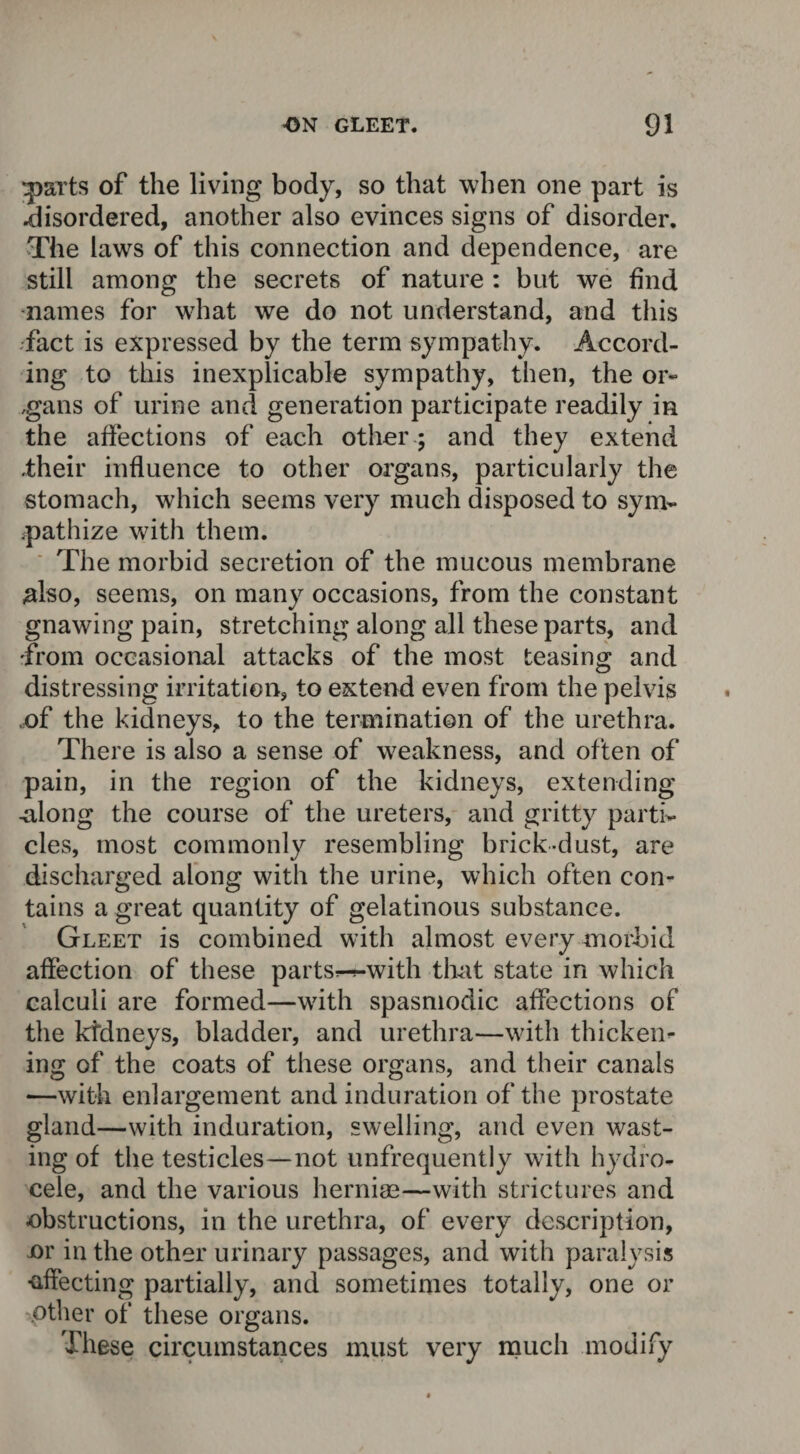 parts of the living body, so that when one part is .disordered, another also evinces signs of disorder. The laws of this connection and dependence, are still among the secrets of nature : but we find names for what we do not understand, and this fact is expressed by the term sympathy. Accord¬ ing to this inexplicable sympathy, then, the or- ,gans of urine and generation participate readily in the affections of each other; and they extend .their influence to other organs, particularly the stomach, which seems very much disposed to sym¬ pathize with them. The morbid secretion of the mucous membrane also, seems, on many occasions, from the constant gnawing pain, stretching along all these parts, and from occasional attacks of the most teasing and distressing irritation, to extend even from the pelvis .of the kidneys, to the termination of the urethra. There is also a sense of weakness, and often of pain, in the region of the kidneys, extending .along the course of the ureters, and gritty parti¬ cles, most commonly resembling brick-dust, are discharged along with the urine, which often con¬ tains a great quantity of gelatinous substance. Gleet is combined with almost every morbid affection of these parts^with that state in which calculi are formed—with spasmodic affections of the kidneys, bladder, and urethra—with thicken¬ ing of the coats of these organs, and their canals —with enlargement and induration of the prostate gland—with induration, swelling, and even wast¬ ing of the testicles—not unfrequently with hydro¬ cele, and the various hernias—with strictures and obstructions, in the urethra, of every description, or in the other urinary passages, and with paralysis ■affecting partially, and sometimes totally, one or other of these organs. These circumstances must very much modify
