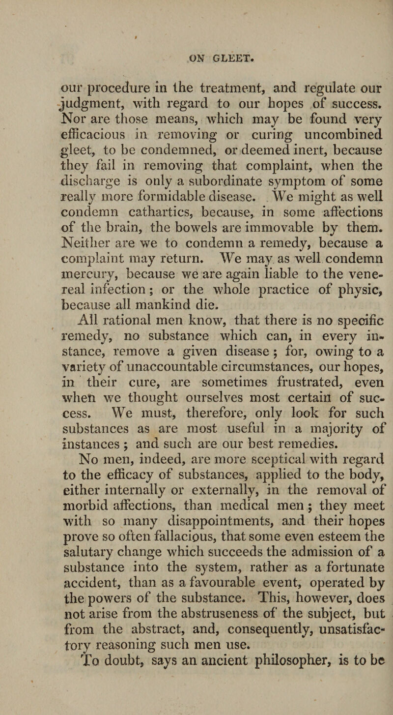 our procedure in the treatment, and regulate our judgment, with regard to our hopes of success. Nor are those means, which may be found very efficacious in removing or curing uncombined gleet, to be condemned, or deemed inert, because they fail in removing that complaint, when the discharge is only a subordinate symptom of some really more formidable disease. We might as well condemn cathartics, because, in some affections of the brain, the bowels are immovable by them. Neither are we to condemn a remedy, because a complaint may return. We may as well condemn mercury, because we are again liable to the vene¬ real infection; or the whole practice of physic, because all mankind die. All rational men know, that there is no specific remedy, no substance which can, in every in¬ stance, remove a given disease ; for, owing to a variety of unaccountable circumstances, our hopes, in their cure, are sometimes frustrated, even when we thought ourselves most certain of suc¬ cess. We must, therefore, only look for such substances as are most useful in a majority of instances ; and such are our best remedies. No men, indeed, are more sceptical with regard to the efficacy of substances, applied to the body, either internally or externally, in the removal of morbid affections, than medical men; they meet with so many disappointments, and their hopes prove so often fallacious, that some even esteem the salutary change which succeeds the admission of a substance into the system, rather as a fortunate accident, than as a favourable event, operated by the powers of the substance. This, however, does not arise from the abstruseness of the subject, but from the abstract, and, consequently, unsatisfac¬ tory reasoning such men use. To doubt, says an ancient philosopher, is to be