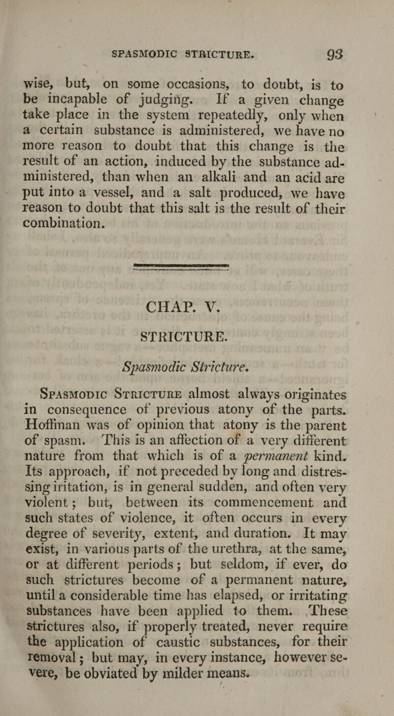 wise, but, on some occasions, to doubt, is to be incapable of judging. If a given change take place in the system repeatedly, only when a certain substance is administered, we have no more reason to doubt that this change is the result of an action, induced by the substance ad¬ ministered, than when an alkali and an acid are put into a vessel, and a salt produced, we have reason to doubt that this salt is the result of their combination. CHAP. V. i STRICTURE. Spasmodic Stricture. Spasmodic Stricture almost always originates in consequence of previous atony of the parts. Hoffman was of opinion that atony is the parent of spasm. This is an affection of a very different nature from that which is of a permanent kind. Its approach, if not preceded by long and distres¬ sing iritation, is in general sudden, and often very violent; but, between its commencement and such states of violence, it often occurs in every degree of severity, extent, and duration. It may exist, in various parts of the urethra, at the same, or at different periods; but seldom, if ever, do such strictures become of a permanent nature, until a considerable time has elapsed, or irritating substances have been applied to them. These strictures also, if properly treated, never require the application of caustic substances, for their removal; but may, in every instance, however se¬ vere, be obviated by milder means.