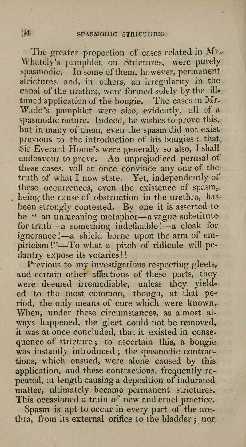 The greater proportion of cases related in Mlv Whately’s pamphlet on Strictures, were purely spasmodic. In some of them, however, permanent strictures, and, in others, an irregularity in the canal of the urethra, were formed solely by the ill- timed application of the bougie. The cases in Mr. Wadd’s pamphlet were also, evidently, all of a spasmodic nature. Indeed, he wishes to prove this, but in many of them, even the spasm did not exist previous to the introduction of his bougies ; that Sir Everard Home’s were generally so also, I shall endeavour to prove. An unprejudiced perusal of these cases, wiil at once convince any one of the truth of what I now state. Yet, independently of these occurrences, even the existence of spasm, „ being the cause of obstruction in the urethra, has been strongly contested. By one it is asserted to be “ an unmeaning metaphor—a vague substitute for trtith—a something indefinable !—a cloak for ignorance!—a, shield borne upon the arm of em^ piricism 1”—To what a pitch of ridicule will pe¬ dantry expose its votaries!! Previous to my investigations respecting gleets,, and certain other affections of these parts, they were deemed irremediable, unless they yield¬ ed to the most common, though, at that pe¬ riod, the only means of cure which were known. When, under these circumstances, as almost al¬ ways happened, the gleet could not be removed, it was at once concluded, that it existed in conse¬ quence of stricture; to ascertain this, a bougie was instantly' introduced ; the spasmodic contrac¬ tions, which ensued, were alone caused by this application, and these contractions, frequently re¬ peated, at length causing a deposition of indurated matter, ultimately became permanent strictures. This occasioned a train of new and cruel practice. Spasm is apt to occur in every part of the ure¬ thra, from its external orifice to the bladder ; nor