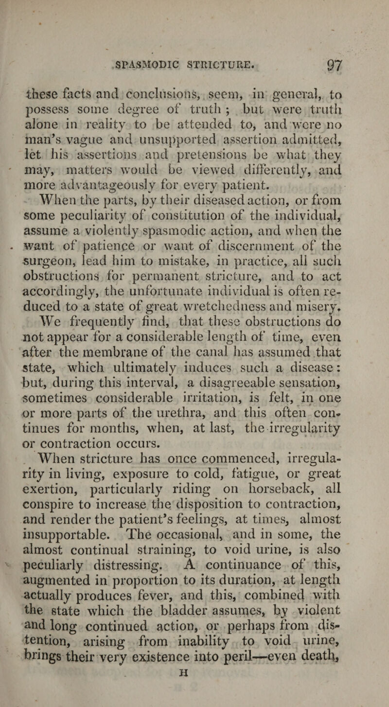 these facts and conclusions, seem, in general, to possess some degree of truth ; but were truth alone in reality to be attended to, and were no man’s vague and unsupported assertion admitted, let his assertions and pretensions be what they may, matters would be viewed differently, and more advantageously for every patient. When the parts, by their diseased action, or from some peculiarity of constitution of the individual, assume a violently spasmodic action, and when the want of patience or want of discernment of the surgeon, lead him to mistake, in practice, all such obstructions for permanent stricture, and to act accordingly, the unfortunate individual is often re¬ duced to a state of great wretchedness and misery. We frequently find, that these obstructions do not appear for a considerable length of time, even after the membrane of the canal has assumed that state, which ultimately induces such a disease: but, during this interval, a disagreeable sensation, sometimes considerable irritation, is felt, in one or more parts of the urethra, and this often con¬ tinues for months, when, at last, the irregularity or contraction occurs. When stricture has once commenced, irregula¬ rity in living, exposure to cold, fatigue, or great exertion, particularly riding on horseback, all conspire to increase the disposition to contraction, and render the patient’s feelings, at times, almost insupportable. The occasional, and in some, the almost continual straining, to void urine, is also peculiarly distressing. A continuance of this, augmented in proportion to its duration, at length actually produces fever, and this, combined with the state which the bladder assumes, by violent and long continued action, or perhaps from dis¬ tention, arising from inability to void urine, brings their very existence into peril—even death, H