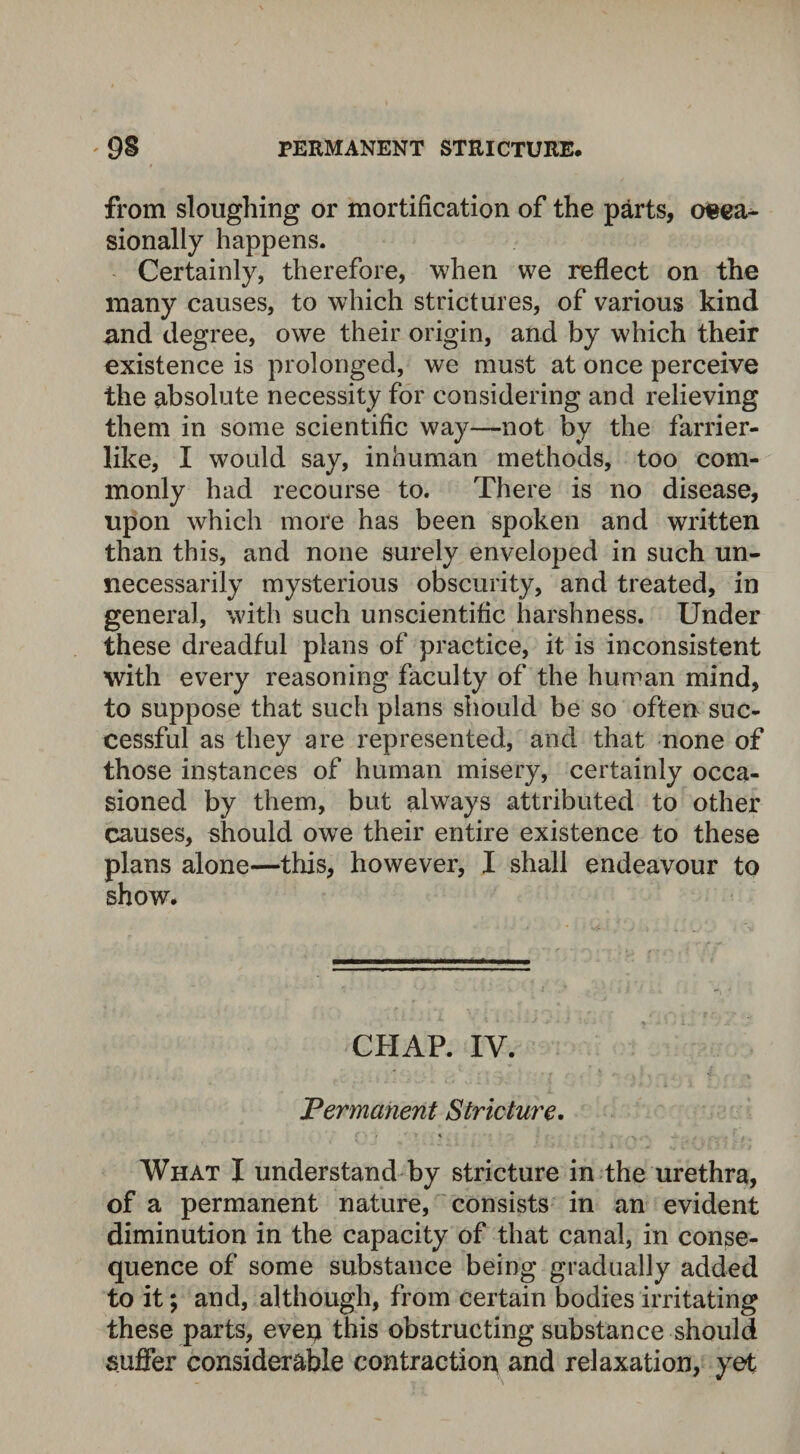 from sloughing or mortification of the parts, oeea^ sionally happens. Certainly, therefore, when we reflect on the many causes, to which strictures, of various kind and degree, owe their origin, and by which their existence is prolonged, we must at once perceive the absolute necessity for considering and relieving them in some scientific way—not by the farrier¬ like, I would say, inhuman methods, too com¬ monly had recourse to. There is no disease, upon which more has been spoken and written than this, and none surely enveloped in such un¬ necessarily mysterious obscurity, and treated, in general, with such unscientific harshness. Under these dreadful plans of practice, it is inconsistent with every reasoning faculty of the human mind, to suppose that such plans should be so often suc¬ cessful as they are represented, and that none of those instances of human misery, certainly occa¬ sioned by them, but always attributed to other causes, should owe their entire existence to these plans alone—this, however, I shall endeavour to show. CHAP. IV. Permanent Stricture. What I understand by stricture in the urethra, of a permanent nature, consists in an evident diminution in the capacity of that canal, in conse¬ quence of some substance being gradually added to it; and, although, from certain bodies irritating these parts, even this obstructing substance should suffer considerable contraction and relaxation, yet