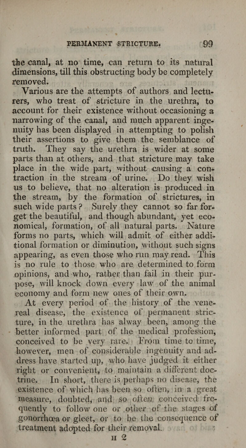 the canal, at no time, can return to its natural dimensions, till this obstructing body be completely removed. Various are the attempts of authors and lectu¬ rers, who treat of stricture in the urethra, to account for their existence without occasioning a narrowing of the canal, and much apparent inge¬ nuity has been displayed in attempting to polish their assertions to give them the semblance of truth. They say the urethra is wider at some parts than at others, and that stricture may take place in the wide part, without causing a con¬ traction in the stream of urine. Do they wish us to believe, that no alteration is produced in the stream, by the formation of strictures, in such wide parts ? Surely they cannot so far for¬ get the beautiful, and though abundant, yet eco¬ nomical, formation, of all natural parts. Nature forms no parts, which wall admit of either addi¬ tional formation or diminution, without such signs appearing, as even those who run may read. This is no rule to those who are determined to form opinions, and who, rather than fail in their pur¬ pose, will knock down every law of the animal economy and form new ones of their own. At every period of the history of the vene¬ real disease, the existence of permanent stric¬ ture, in the urethra has alway been, among the better informed part of the medical profession, conceived to be very rare. From time to time, however, men of considerable ingenuity and ad¬ dress have started up, who have judged it either right or convenient, to maintain a different doc¬ trine. In short, there is perhaps no disease, the existence of which has been so often, in a great measure, doubted, and so often conceived fre¬ quently to follow one or other of the stages of gonorrhoea or gleet, or to be the consequence of treatment adopted for their removal. h 2