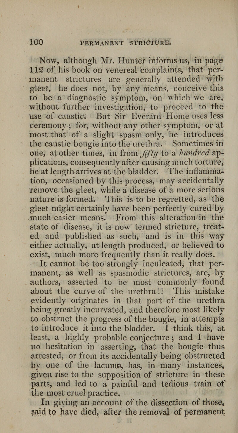 100 PERMANENT STRICTURE. Now, although Mr. Hunter informs us, in page 112 of his book on venereal complaints, that per¬ manent strictures are generally attended with gleet, he does not, by any means, conceive this to be a diagnostic symptom, on which we are, without further investigation, to proceed to the use of caustic* But Sir Everard Home uses less ceremony; for, without any other symptom, or at most that of a slight spasm only, he introduces the caustic bougie into the urethra. Sometimes in one, at other times, in from fif ty to a hundred ap¬ plications, consequently after causing much torture, he at length arrives at the bladder. The inflamma¬ tion, occasioned by this process, may accidentally remove the gleet, while a disease of a more serious nature is formed. This is to be regretted, as the gleet might certainly have been perfectly cured by much easier means. From this alteration in the state of disease, it is now termed stricture, treat¬ ed and published as such, and is in this way either actually, at length produced, or believed to exist, much more frequently than it really does. It cannot be too strongly inculcated, that per¬ manent, as well as spasmodic strictures, are, by authors, asserted to be most commonly found about the curve of the urethral! This mistake evidently originates in that part of the urethra being greatly incurvated, and therefore most likely to obstruct the progress of the bougie, in attempts to introduce it into the bladder. I think this, at least, a highly probable conjecture; and I have no hesitation in asserting, that the bougie thus arrested, or from its accidentally being obstructed by one of the lacunae, has, in many instances, given rise to the supposition of stricture in these parts, and led to a painful and tedious train of the most eruel practice. In giving an account of the dissection of those, said to have died, after the removal of permanent