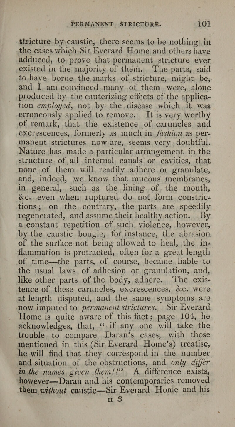 Stricture by caustic, there seems to be nothing in the cases which Sir Everard Home and others have adduced, to prove tiiat permanent stricture ever existed in the majority of them. The parts, said to have borne the marks of stricture, might be, and I am convinced many of them were, alone produced by the cauterizing effects of the applica¬ tion employed, not by the disease which it was erroneously applied to remove. It is very worthy of remark, that the existence of caruncles and excrescences, formerly as much in fashion as per¬ manent strictures now are, seems very doubtful* Nature lias made a particular arrangement in the structure of all internal canals or cavities, that none of them will readily adhere or granulate, and, indeed, we know that mucous membranes, in general, such as the lining of the mouth, &c. even when ruptured do not form constric¬ tions ; on the contrary, the parts are speedily regenerated, and assume their healthy action. By a constant repetition of such violence, however, by the caustic bougie, for instance, the abrasion of the surface not being allowed to heal, the in¬ flammation is protracted, often for a great length of time—the parts, of course, became liable to the usual laws of adhesion or granulation, and, like other parts of the body, adhere. The exis¬ tence of these caruncles, excrescences, &c. were at length disputed, and the same symptoms are now imputed to permanent strictures. Sir Everard Home is quite aware of this fact; page 104, he acknowledges, that, “ if any one will take the trouble to compare Damn’s cases, with those mentioned in this (Sir Everard Home’s) treatise, he will find that they correspond in the number and situation of the obstructions, and only differ in the names given them!!” A difference exists, however—Damn and his contemporaries removed them without caustic—Sir Everard Home and his