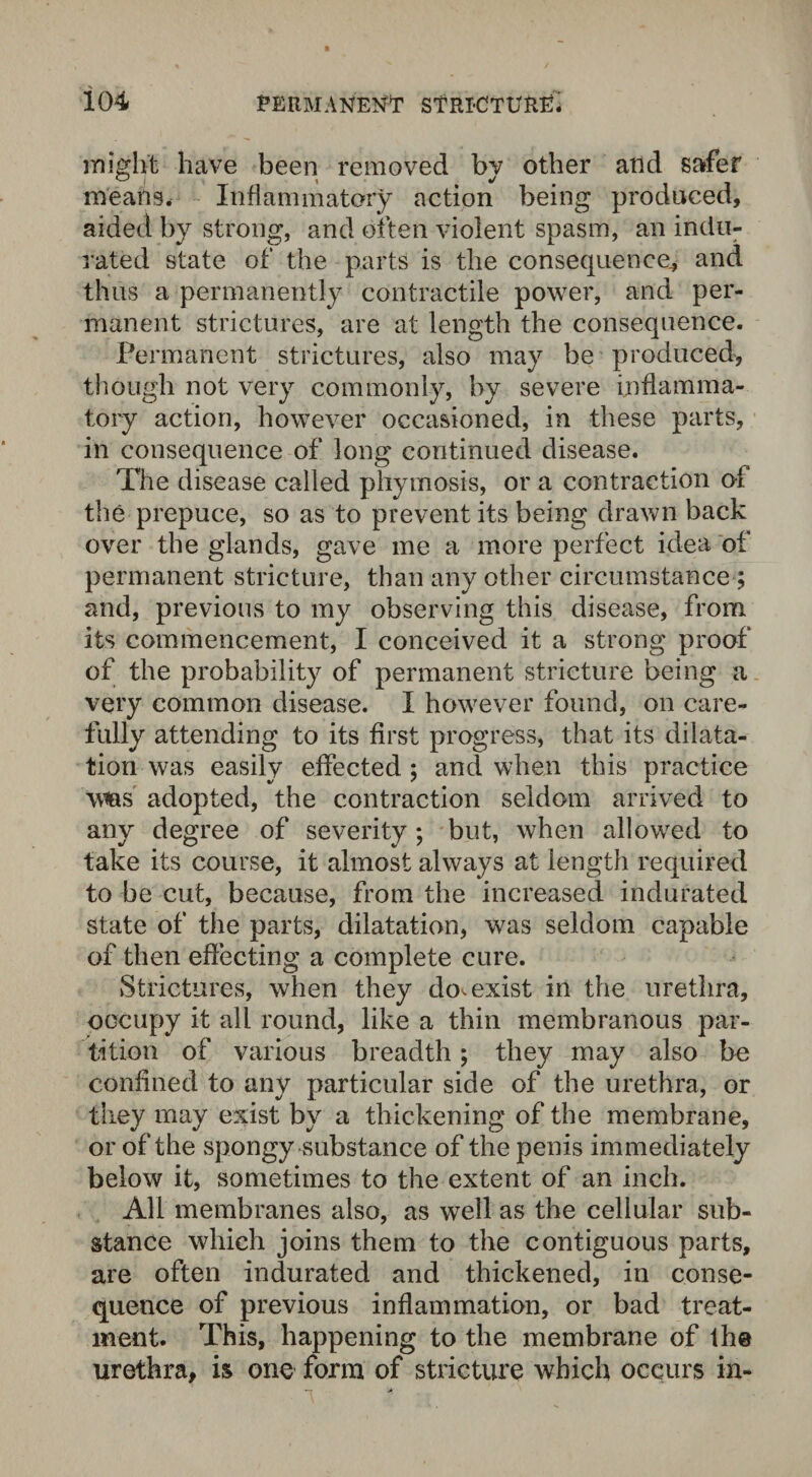 might have been removed by other arid safer means. Inflammatory action being produced, aided by strong, and often violent spasm, an indu¬ rated state of the parts is the consequence^ and thus a permanently contractile power, and per¬ manent strictures, are at length the consequence. Permanent strictures, also may be produced, though not very commonly, by severe inflamma¬ tory action, however occasioned, in these parts, in consequence of long continued disease. The disease called phymosis, or a contraction of the prepuce, so as to prevent its being drawn back over the glands, gave me a more perfect idea of permanent stricture, than any other circumstance ; and, previous to my observing this disease, from its commencement, I conceived it a strong proof of the probability of permanent stricture being a very common disease. I however found, on care¬ fully attending to its first progress, that its dilata¬ tion was easily effected; and when this practice Wias adopted, the contraction seldom arrived to any degree of severity; but, when allowed to take its course, it almost always at length required to be cut, because, from the increased indurated state of the parts, dilatation, was seldom capable of then effecting a complete cure. Strictures, when they do^ exist in the urethra, occupy it all round, like a thin membranous par¬ tition of various breadth; they may also be confined to any particular side of the urethra, or they may exist by a thickening of the membrane, or of the spongy substance of the penis immediately below it, sometimes to the extent of an inch. All membranes also, as well as the cellular sub¬ stance which joins them to the contiguous parts, are often indurated and thickened, in conse¬ quence of previous inflammation, or bad treat¬ ment. This, happening to the membrane of the urethra, is one form of stricture which occurs in-