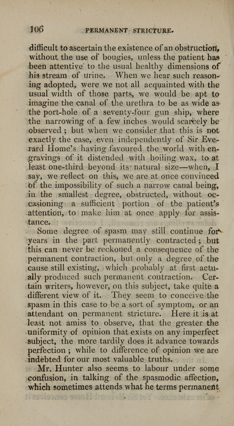 difficult to ascertain the existence of an obstruction, without the use of bougies, unless the patient has been attentive to the usual healthy dimensions of his stream of urine. When we hear such reason-' ing adopted, were we not all acquainted with the usual width of those parts, we would be apt to imagine the canal of the urethra to be as wide a& the port-hole of a seventy-four gun ship, where the narrowing of a few inches would scarcely be observed ; but when we consider that this is not exactly the case, even independently of Sir Eve- rard Home’s having favoured the world with en¬ gravings of it distended with boiling wax, to at least one-third beyond its natural size—when, I say, we reflect on this, we are at once convinced bf the impossibility of such a narrow canal being, in the smallest degree, obstructed, without oc¬ casioning a sufficient portion of the patient’s attention, to make him at once apply for assis¬ tance. Some degree of spasm may still continue for* years in the part permanently contracted ; but this can never be reckoned a consequence of the permanent contraction, but only a degree of the cause still existing, which probably at first actu¬ ally produced such permanent contraction. Cer¬ tain writers, however, on this subject, take quite a different view of it. They seem to conceive the spasm in this case to be a sort of symptom, or an attendant on permanent stricture. Here it is at least not amiss to observe, that the greater the uniformity of opinion that exists on any imperfect subject, the more tardily does it advance towards perfection ; while to difference of opinion we are indebted for our most valuable truths. Mr. Hunter also seems to labour under some confusion, in talking of the spasmodic affection, whieh sometimes attends what he terms permanent