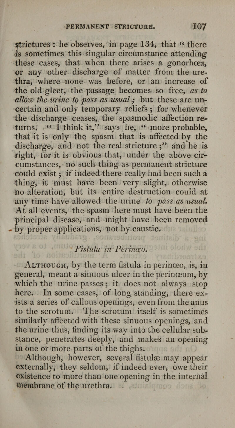 Strictures: he observes, in page 134, that “ there is sometimes this singular circumstance attending these cases, that when there arises a gonorhcea, or any other discharge of matter from the ure¬ thra, where none was before, or an increase of the old gleet, the passage becomes so free, as to allow the urine to pass as usual; but these are un¬ certain and only temporary reliefs ; for whenever the discharge ceases, the spasmodic affection re¬ turns. “ I think it,” says he, “ more probable, that it is only the spasm that is affected by the discharge, and not the real stricture and he is right, for it is obvious that, under the above cir¬ cumstances, no such thing as permanent stricture could exist; if indeed there really had been such a thing, it must have been very slight, otherwise no alteration, but its entire destruction could at any time have allowed the urine to pass as usual. At all events, the spasm here must have been the principal disease, and might have been removed - by proper applications, not by caustic. Fistula in Verinceo. Although, by the term fistula inperinoeo, is, in general, meant a sinuous ulcer in the perinoeum, by which the urine passes; it does not always stop here. In some cases, of long standing, there ex¬ ists a series of callous openings, even from the anus to the scrotum. The scrotum itself is sometimes similarly affected with these sinuous openings, and the urine thus, finding its way into the cellular sub¬ stance, penetrates deeply, and makes an opening in one or more parts of the thighs. Although, however, several fistulae may appear externally, they seldom, if indeed ever, owe their existence to more than one opening in the internal membrane of the urethra.