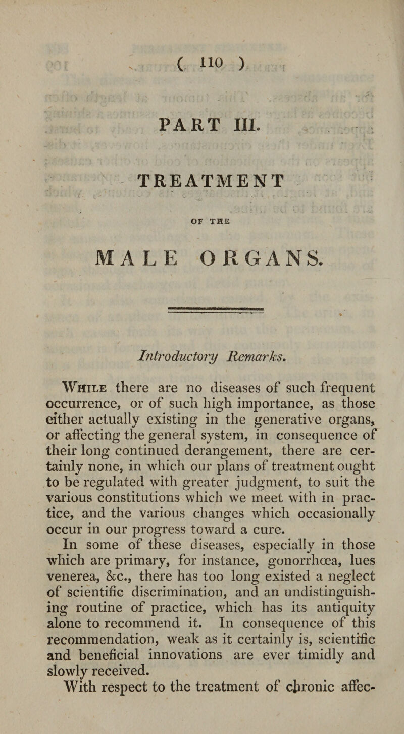 PART III. TREATMENT OF THE MALE ORGANS. Introductory Remarks. While there are no diseases of such frequent occurrence, or of such high importance, as those either actually existing in the generative organs, or affecting the general system, in consequence of their long continued derangement, there are cer¬ tainly none, in which our plans of treatment ought to be regulated with greater judgment, to suit the various constitutions which we meet with in prac¬ tice, and the various changes which occasionally occur in our progress toward a cure. In some of these diseases, especially in those which are primary, for instance, gonorrhoea, lues venerea, &c., there has too long existed a neglect of scientific discrimination, and an undistinguish- ing routine of practice, which has its antiquity alone to recommend it. In consequence of this recommendation, weak as it certainly is, scientific and beneficial innovations are ever timidly and slowly received. With respect to the treatment of chronic affec-