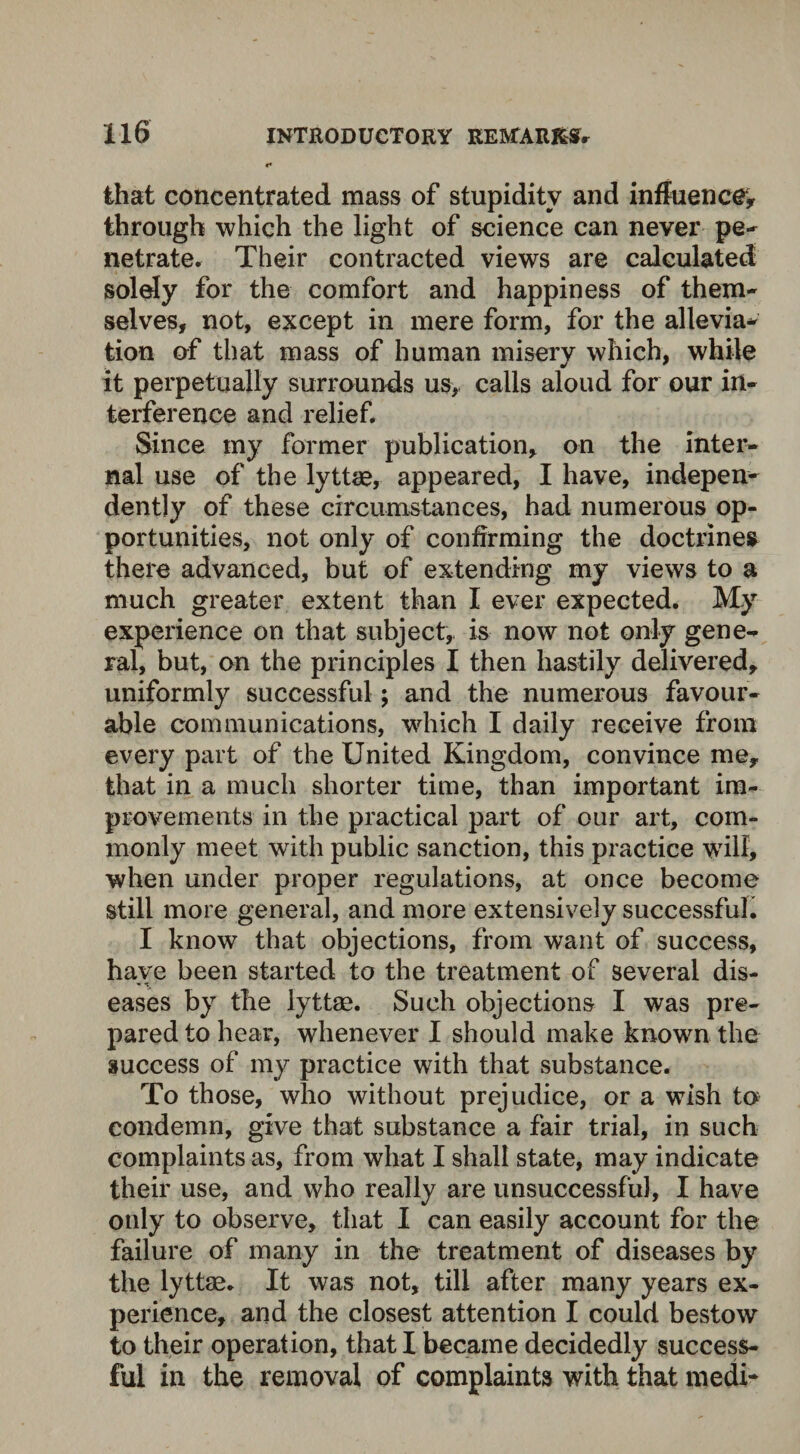 that concentrated mass of stupidity and influence, through which the light of science can never pe¬ netrate. Their contracted views are calculated solely for the comfort and happiness of them¬ selves, not, except in mere form, for the allevia* tion of that mass of human miserv which, while it perpetually surrounds us, calls aloud for our in¬ terference and relief. Since my former publication, on the inter¬ nal use of the lyttae, appeared, I have, indepen¬ dently of these circumstances, had numerous op¬ portunities, not only of confirming the doctrines there advanced, but of extending my views to a much greater extent than I ever expected. My experience on that subject, is now not only gene¬ ral, but, on the principles I then hastily delivered, uniformly successful; and the numerous favour¬ able communications, which I daily receive from every part of the United Kingdom, convince me, that in a much shorter time, than important im¬ provements in the practical part of our art, com¬ monly meet with public sanction, this practice will, when under proper regulations, at once become still more general, and more extensively successful. I know that objections, from want of success, have been started to the treatment of several dis- eases by the lyttae. Such objections I was pre¬ pared to hear, whenever I should make known the success of my practice with that substance. To those, who without prejudice, or a wish to condemn, give that substance a fair trial, in such complaints as, from what I shall state, may indicate their use, and who really are unsuccessful, I have only to observe, that I can easily account for the failure of many in the treatment of diseases by the lyttae. It was not, till after many years ex¬ perience, and the closest attention I could bestow to their operation, that I became decidedly success¬ ful in the removal of complaints with that medi-