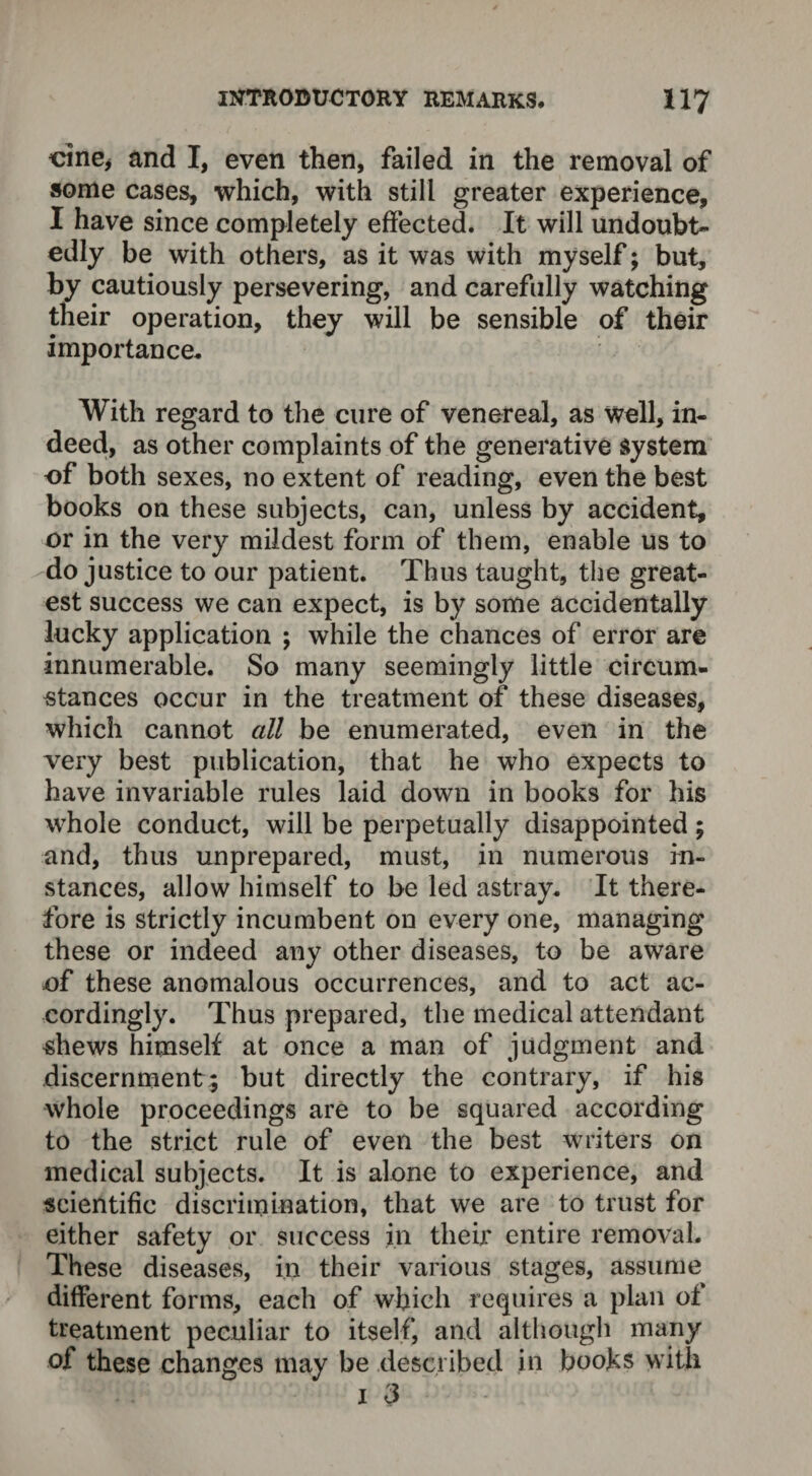 cine* and I, even then, failed in the removal of some cases, which, with still greater experience, I have since completely effected. It will undoubt¬ edly be with others, as it was with myself; but, by cautiously persevering, and carefully watching their operation, they will be sensible of their importance. With regard to the cure of venereal, as well, in¬ deed, as other complaints of the generative system of both sexes, no extent of reading, even the best books on these subjects, can, unless by accident, or in the very mildest form of them, enable us to do justice to our patient. Thus taught, the great¬ est success we can expect, is by some accidentally lucky application ; while the chances of error are innumerable. So many seemingly little circum¬ stances occur in the treatment of these diseases, which cannot all be enumerated, even in the very best publication, that he who expects to have invariable rules laid down in books for his whole conduct, will be perpetually disappointed; and, thus unprepared, must, in numerous in¬ stances, allow himself to be led astray. It there¬ fore is strictly incumbent on every one, managing these or indeed any other diseases, to be aware of these anomalous occurrences, and to act ac¬ cordingly. Thus prepared, the medical attendant shews himself at once a man of judgment and discernment; but directly the contrary, if his whole proceedings are to be squared according to the strict rule of even the best writers on medical subjects. It is alone to experience, and scientific discrimination, that we are to trust for either safety or success in their entire removal. These diseases, in their various stages, assume different forms, each of which requires a plan of treatment peculiar to itself, and although many of these changes may be described in books with