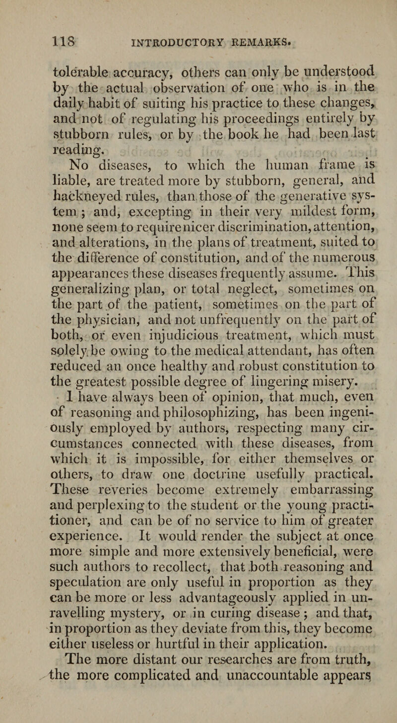 tolerable accuracy, others can only be understood by the actual observation of one who is in the daily habit of suiting his practice to these changes, and not of regulating his proceedings entirely by stubborn rules, or by the book he had been last reading. No diseases, to which the human frame is liable, are treated more by stubborn, general, and hackneyed rules, than those of the generative sys¬ tem ; and, excepting in their very mildest form, none seem to require nicer discrimination, attention, and alterations, in the plans of treatment, suited to the difference of constitution, and of the numerous appearances these diseases frequently assume. This generalizing plan, or total neglect, sometimes on the part of the patient, sometimes on the part of the physician, and not unfrequently on the part of both, or even injudicious treatment, which must splely.be owing to the medical attendant, has often reduced an once healthy and robust constitution to the greatest possible degree of lingering misery. 1 have always been of opinion, that much, even of reasoning and philosophizing, has been ingeni¬ ously employed by authors, respecting many cir¬ cumstances connected with these diseases, from which it is impossible, for either themselves or others, to draw one doctrine usefully practical. These reveries become extremely embarrassing and perplexing to the student or the young practh tioner, and can be of no service to him of greater experience. It would render the subject at once more simple and more extensively beneficial, were such authors to recollect, that .both reasoning and speculation are only useful in proportion as they can be more or less advantageously applied in un¬ ravelling mystery, or in curing disease $ and that, in proportion as they deviate from this, they become either useless or hurtful in their application. The more distant our researches are from truth, the more complicated and unaccountable appears,