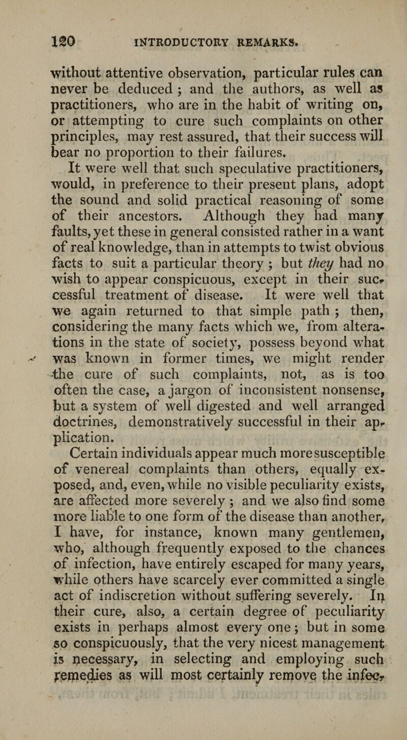 without attentive observation, particular rules can never be deduced ; and the authors, as well as practitioners, who are in the habit of writing on, or attempting to cure such complaints on other principles, may rest assured, that their success will bear no proportion to their failures. It were well that such speculative practitioners, would, in preference to their present plans, adopt the sound and solid practical reasoning of some of their ancestors. Although they had many faults, yet these in general consisted rather in a want of real knowledge, than in attempts to twist obvious facts to suit a particular theory ; but they had no wish to appear conspicuous, except in their sue* cessful treatment of disease. It were well that we again returned to that simple path ; then, considering the many facts which we, from altera¬ tions in the state of society, possess beyond what was known in former times, we might render the cure of such complaints, not, as is too often the case, a jargon of inconsistent nonsense, but a system of well digested and well arranged doctrines, demonstratively successful in their ap* plication. Certain individuals appear much more susceptible of venereal complaints than others, equally ex¬ posed, and, even, while no visible peculiarity exists, are affected more severely ; and we also find some more liable to one form of the disease than another, I have, for instance, known many gentlemen, who, although frequently exposed to the chances of infection, have entirely escaped for many years, while others have scarcely ever committed a single act of indiscretion without suffering severely. In their cure, also, a certain degree of peculiarity exists in perhaps almost every one; but in some so conspicuously, that the very nicest management is peces^ary, in selecting and employing such remedies as will most certainly remove the infecr