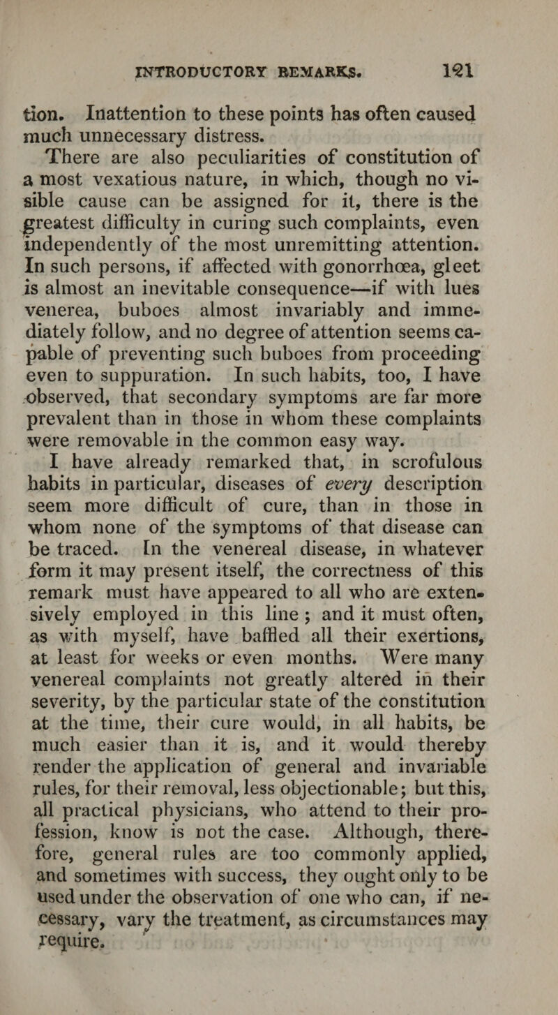 tion. Inattention to these points has often caused much unnecessary distress. There are also peculiarities of constitution of a most vexatious nature, in which, though no vi¬ sible cause can be assigned for it, there is the greatest difficulty in curing such complaints, even independently of the most unremitting attention. In such persons, if affected with gonorrhoea, gleet is almost an inevitable consequence—if with lues venerea, buboes almost invariably and imme¬ diately follow, and no degree of attention seems ca¬ pable of preventing such buboes from proceeding even to suppuration. In such habits, too, I have observed, that secondary symptoms are far more prevalent than in those in whom these complaints were removable in the common easy way. I have already remarked that, in scrofulous habits in particular, diseases of every description seem more difficult of cure, than in those in whom none of the symptoms of that disease can be traced. In the venereal disease, in whatever form it may present itself, the correctness of this remark must have appeared to all who are exten¬ sively employed in this line ; and it must often, as with myself, have baffled all their exertions, at least for weeks or even months. Were many venereal complaints not greatly altered in their severity, by the particular state of the constitution at the time, their cure would, in all habits, be much easier than it is, and it would there by render the application of general and invariable rules, for their removal, less objectionable; but this, all practical physicians, who attend to their pro¬ fession, know is not the case. Although, there¬ fore, general rules are too commonly applied, and sometimes with success, they ought only to be used under the observation of one who can, if ne¬ cessary, vary the treatment, as circumstances may require.
