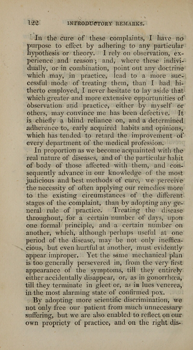 In the cure of these complaints, I have no purpose to effect by adhering to any particular hypothesis or theory. I rely on observation, ex¬ perience and reason; and, where these indivi¬ dually, or in combination, point out any doctrine which may, in practice, lead to a more suc¬ cessful mode of treating them, than I had hi¬ therto employed, I never hesitate to lay aside that which greater and more extensive opportunities of observation and practice, either by myself or others, may convince me has been defective. It is chiefly a blind reliance on, and a determined adherence to, early acquired habits and opinions, which has tended to retard the improvement of every department of the medical profession. In proportion as we become acquainted with the real nature of diseases, and of the particular habit of body of those affected with them, and con¬ sequently advance in our knowledge of the most judicious and best methods of cure, we perceive the necessity of often applying our remedies more to the existing circumstances of the different stages of the complaint, than by adopting any ge¬ neral rule of practice. Treating the disease throughout, for a certain number of days, upon one formal principle, and a certain number on another, which, although perhaps useful at one period of the disease, may be not only ineffica¬ cious, but even hurtful at another, must evidently appear improper. Yet the same mechanical plan is too generally persevered in, from the very first appearance of the symptoms, till they entirely either accidentally disappear, or, as in gonorrhoea, till they terminate in gleet or, as in lues venerea, in the most alarming state of confirmed pox. By adopting more scientific discrimination, we not only free our patient from much unnecessary suffering, but we are also enabled to reflect on our own propriety of practice, and on the right dis-