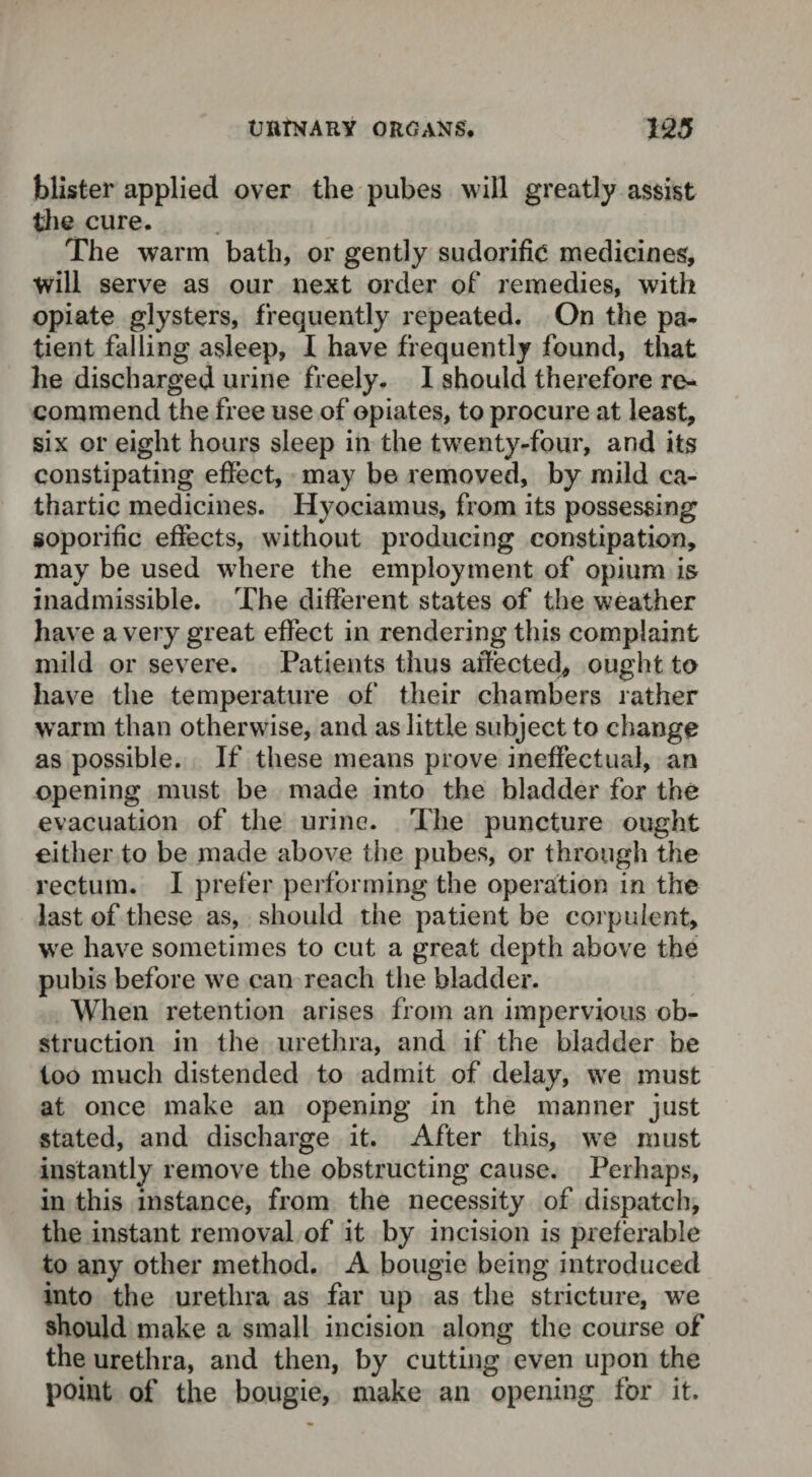 blister applied over the pubes will greatly assist the cure. The warm bath, or gently sudorific medicines, will serve as our next order of remedies, with opiate glysters, frequently repeated. On the pa¬ tient falling asleep, I have frequently found, that he discharged urine freely. 1 should therefore re¬ commend the free use of opiates, to procure at least, six or eight hours sleep in the twenty-four, and its constipating effect, may be removed, by mild ca¬ thartic medicines. Hyociamus, from its possessing soporific effects, without producing constipation, may be used where the employment of opium is inadmissible. The different states of the weather have a very great effect in rendering this complaint mild or severe. Patients thus affected* ought to have the temperature of their chambers rather wrarm than otherwise, and as little subject to change as possible. If these means prove ineffectual, an opening must be made into the bladder for the evacuation of the urine. The puncture ought either to be made above the pubes, or through the rectum. I prefer performing the operation in the last of these as, should the patient be corpulent, we have sometimes to cut a great depth above the pubis before wre can reach the bladder. When retention arises from an impervious ob¬ struction in the urethra, and if the bladder be too much distended to admit of delay, wre must at once make an opening in the manner just stated, and discharge it. After this, we must instantly remove the obstructing cause. Perhaps, in this instance, from the necessity of dispatch, the instant removal of it by incision is preferable to any other method. A bougie being introduced into the urethra as far up as the stricture, we should make a small incision along the course of the urethra, and then, by cutting even upon the point of the bougie, make an opening for it.