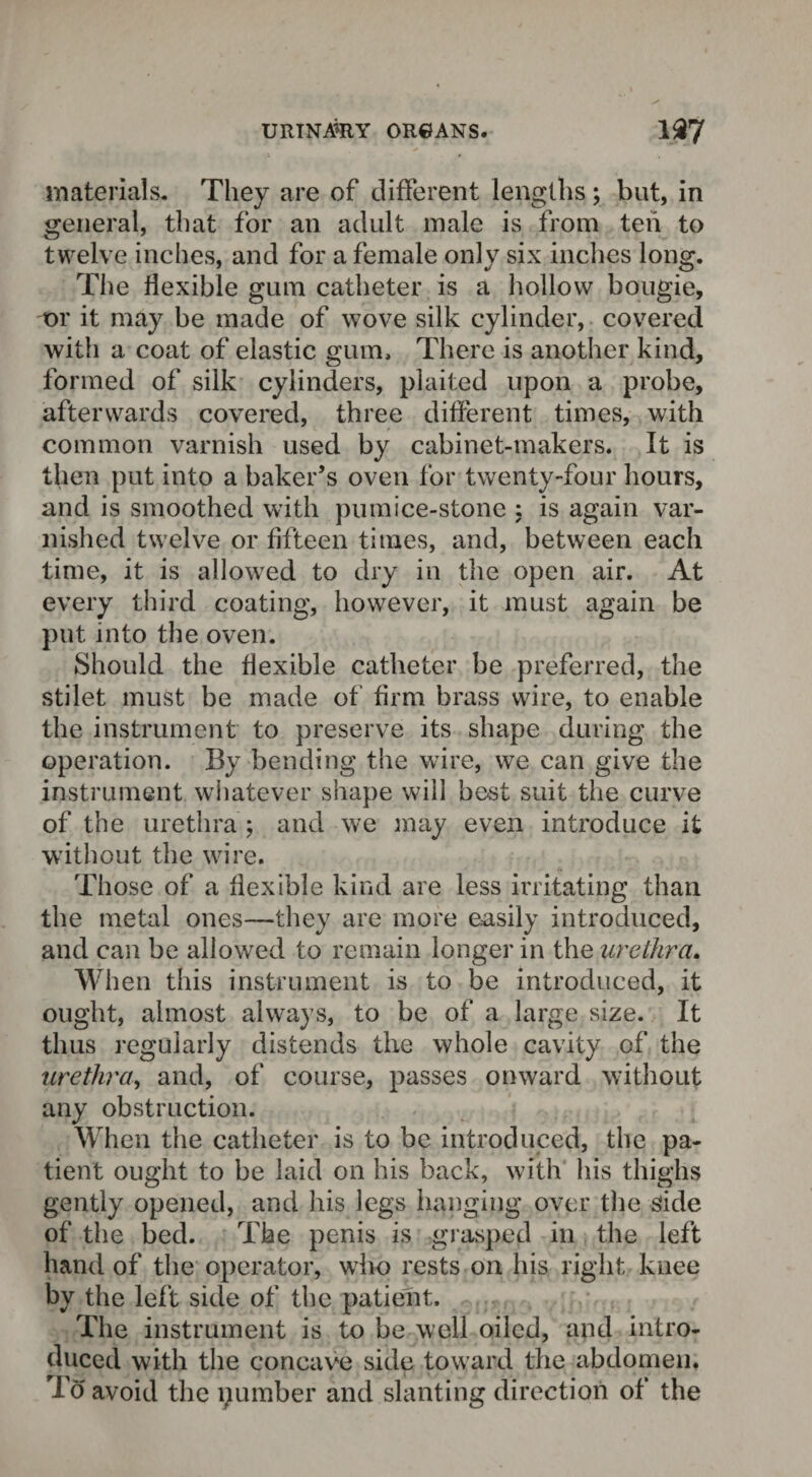 materials. They are of different lengths ; but, in general, that for an adult male is from ten to twelve inches, and for a female only six inches long. The flexible gum catheter is a hollow bougie, or it may be made of wove silk cylinder, covered with a coat of elastic gum. There is another kind, formed of silk cylinders, plaited upon a probe, afterwards covered, three different times, with common varnish used by cabinet-makers. It is then put into a baker’s oven for twenty-four hours, and is smoothed with pumice-stone : is again var¬ nished twelve or fifteen times, and, between each time, it is allowed to dry in the open air. At every third coating, however, it must again be put into the oven. Should the flexible catheter be preferred, the stilet must be made of firm brass wire, to enable the instrument to preserve its shape during the operation. By bending the wire, we can give the instrument whatever shape will best suit the curve of the urethra ; and we may even introduce it without the wire. Those of a flexible kind are less irritating than the metal ones—they are more easily introduced, and can be allowed to remain longer in the urethra. When this instrument is to be introduced, it ought, almost always, to be of a large size. It thus regularly distends the whole cavity of the urethra, and, of course, passes onward without any obstruction. When the catheter is to be introduced, the pa¬ tient ought to be laid on his back, with his thighs gently opened, and his legs hanging over the side of the bed. The penis is grasped in the left hand of the operator, wiio rests on his right knee by the left side of the patient. The instrument is to be well oiled, and intro¬ duced with the concave side toward the abdomen. To avoid the pumber and slanting direction of the