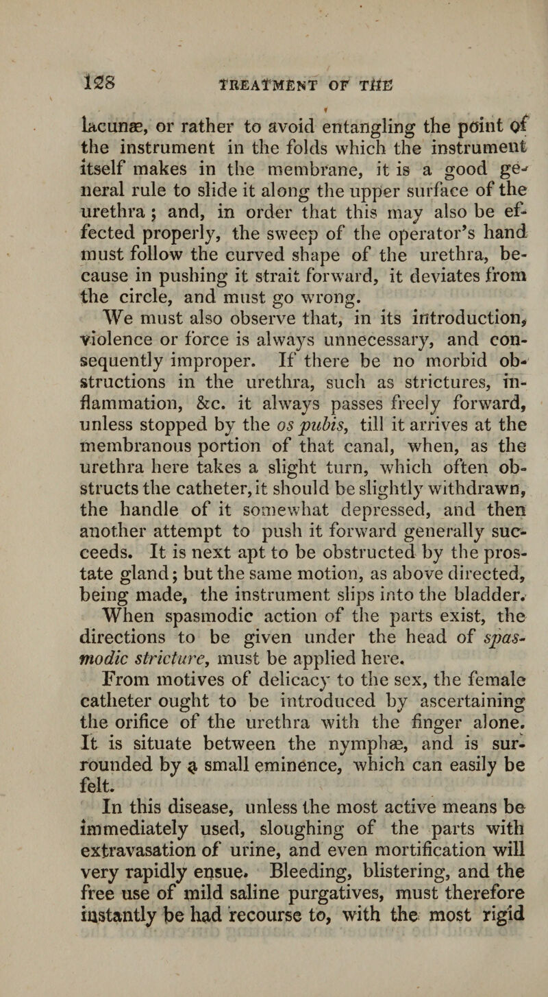 - , T lacunae, or rather to avoid entangling the point of the instrument in the folds which the instrument itself makes in the membrane, it is a good ge- neral rule to slide it along the upper surface of the urethra ; and, in order that this may also be ef¬ fected properly, the sweep of the operator’s hand must follow the curved shape of the urethra, be¬ cause in pushing it strait forward, it deviates from the circle, and must go wrong. We must also observe that, in its introduction, violence or force is always unnecessary, and con¬ sequently improper. If there be no morbid ob¬ structions in the urethra, such as strictures, in¬ flammation, &c. it always passes freely forward, unless stopped by the os pubis, till it arrives at the membranous portion of that canal, when, as the urethra here takes a slight turn, which often ob¬ structs the catheter, it should be slightly withdrawn, the handle of it somewhat depressed, and then another attempt to push it forward generally suc¬ ceeds. It is next apt to be obstructed by the pros¬ tate gland; but the same motion, as above directed, being made, the instrument slips into the bladder. When spasmodic action of the parts exist, the directions to be given under the head of spas¬ modic stricture, must be applied here. From motives of delicacy to the sex, the female catheter ought to be introduced by ascertaining the orifice of the urethra with the finger alone. It is situate between the nymphag, and is sur¬ rounded by $ small eminence, which can easily be felt. In this disease, unless the most active means be immediately used, sloughing of the parts with extravasation of urine, and even mortification will very rapidly ensue. Bleeding, blistering, and the free use of mild saline purgatives, must therefore instantly be had recourse to, with the most rigid