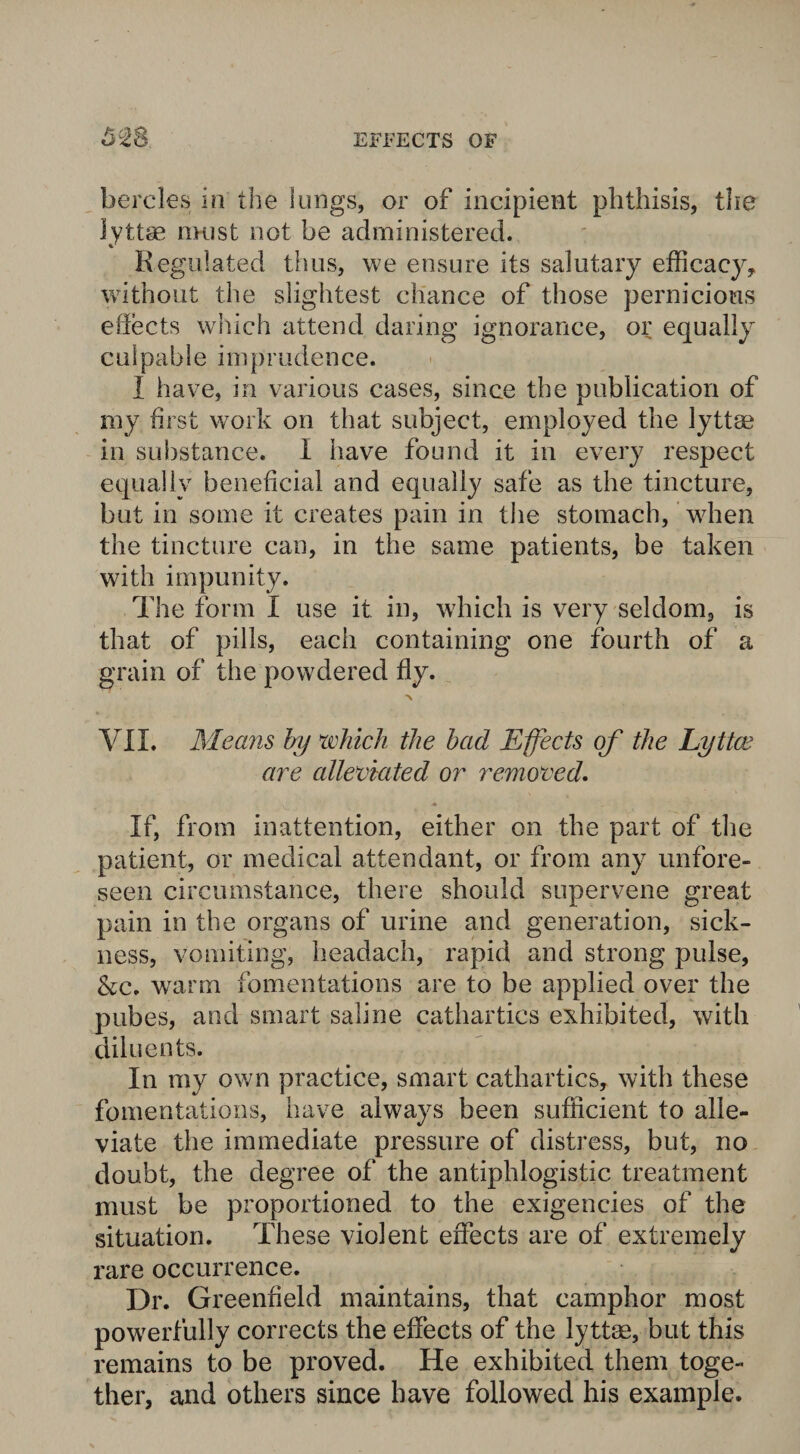 bercles in the lungs, or of incipient phthisis, the ]yttse must not be administered. Regulated thus, we ensure its salutary efficacy, without the slightest chance of those pernicious ehects which attend daring ignorance, or equally culpable imprudence. I have, in various cases, since the publication of my first work on that subject, employed the lyttae in substance. I have found it in every respect equally beneficial and equally safe as the tincture, but in some it creates pain in the stomach, when the tincture can, in the same patients, be taken with impunity. The form I use it in, which is very seldom, is that of pills, each containing one fourth of a grain of the powdered fly. % VII. Means by which the bad Effects of the Lyttae are alleviated or removed. If, from inattention, either on the part of the patient, or medical attendant, or from any unfore¬ seen circumstance, there should supervene great pain in the organs of urine and generation, sick¬ ness, vomiting, headach, rapid and strong pulse, &c. warm fomentations are to be applied over the pubes, and smart saline cathartics exhibited, with diluents. In my own practice, smart cathartics, with these fomentations, have always been sufficient to alle¬ viate the immediate pressure of distress, but, no doubt, the degree of the antiphlogistic treatment must be proportioned to the exigencies of the situation. These violent effects are of extremely rare occurrence. Dr. Greenfield maintains, that camphor most powerfully corrects the effects of the lyttae, but this remains to be proved. He exhibited them toge¬ ther, and others since have followed his example.